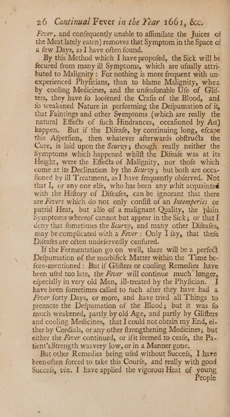 Fever, and confequently unable to affimilate the fuices of the Meat lately eaten) removes that Symptom in the Space of a few Days, as I have often found. | By this Method which I have propofed, the Sick will be fecured from many ill Symptoms, which are ufually attri- buted to Malignity : For nothing is more frequent with un- experienced Phyficians, than to blame Malignity, when by cooling Medicines, and the unfeafonable Ufe of Glif- ters, they have fo looféned the Crafis of the Blood, and io weakened Nature in performing the Defpumation of it, that Faintings and other Symptoms (which are really the natural Effects of fuch Hindrances, occafioned by Ait) happen. But if the Difeafe, by continuing long, efcape this Afperfion, then whatever afterwards obftructs the Cure, is laid upon the Scurvy; though really neither the Symptoms which happened whilft the Difeafe was at its Height, were the Effects of Malignity, nor thofe which come at its Declination by the Scurvy; but both are occa- fioned by ill Treatment, asI have frequently obferved. Not that I, or any one elfe, who has been any whit acquainted with the Hiftory of Difeafes, can be ignorant that there are Fevers which do not only confift of an /ntemperies or . putrid Heat, but alfo of a malignant Quality, the plain — Symptoms whereof cannot but appear in the Sick; or that I - deny that fometimes the Scurvy, and many other Difeafes, may becomplicated with a Fever: Only I fay, that thefe Difeafes are often undefervedly cenfured. If the Fermentation go on well, there will bea perfect Defpumation of the morbifick Matter within the Time be- fore-mentioned : But if Glifters or cooling Remedies have | been ufed too late, the Fever will continue much longer, efpecially in very old Men, ill-treated by the Phyfician. I have been fometimes called to fuch after they have had a Fever forty Days, or more, and have tried all Things to promote the Defpumation of the Blood; but it was fo much weakened, partly by old Age, and partly by Glifters and cooling Medicines, that I could not obtain my End, ei- ther by Cordials, or any other ftrengthening Medicines; but either the Fever continued, or ifit feemed to ceafe, the Pa- tient’sStrength wasvery low, or in a Manner gone. But other Remedies being ufed without Succefs, I hare beenoften forced to take this Courfe, and really with good. Succeís, viz. I have applied the vigorous Heat of young People