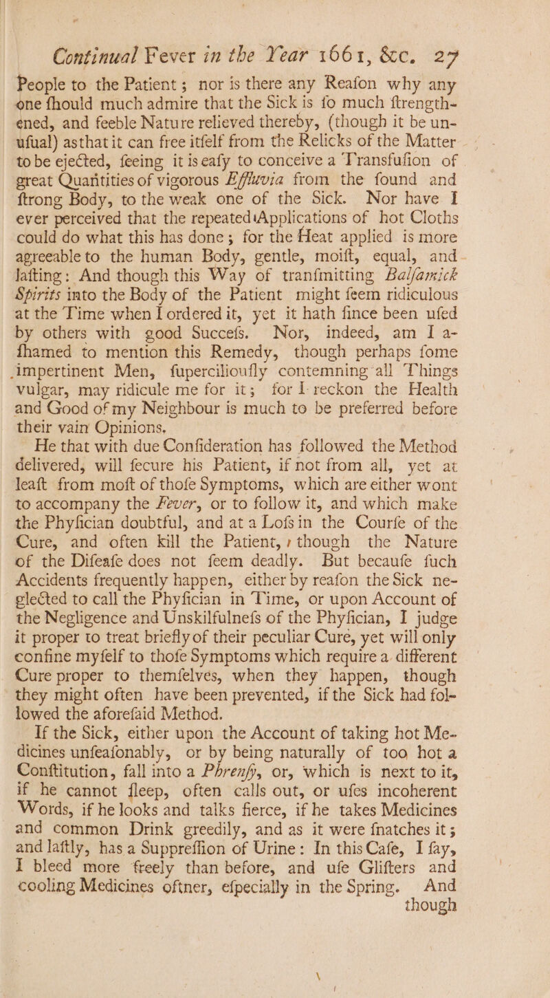 People to the Patient; nor is there any Reafon why any one fhould much admire that the Sick is fo much ftrength- ened, and feeble Nature relieved thereby, (though it be un- ufual) asthat it can free itfelf from the Relicks of the Matter to be ejected, feeing itiseafy to conceive a Transfufion of great Quanitities of vigorous E///zvia from the found and ftrong Body, to the weak one of the Sick. Nor have I ever perceived that the repeatediApplications of hot Cloths could do what this has done; for the Heat applied is more agreeable to the human Body, gentle, moift, equal, and. Jafting: And though this Way of tranfmitting Bal/amick Spirits into the Body of the Patient might feem ridiculous at the Time when Tordered it, yet it hath fince been ufed by others with good Succefs. Nor, indeed, am I a- fhamed to mention this Remedy, though perhaps fome impertinent Men, fupercilioufly contemning all Things vulgar, may ridicule me for it; for lI reckon the Health and Good of my Neighbour is much to be preferred before their vain Opinions. | He that with due Confideration has followed the Method delivered, will fecure his Patient, if not from all, yet at leaft from moft of thofe Symptoms, which are either wont to accompany the Fever, or to follow it, and which make the Phyfician doubtful, and at a Lofsin the Courfe of the Cure, and often kill the Patient, though the Nature of the Difeafe does not feem deadly. But becaufe fuch Accidents frequently happen, either by reafon the Sick ne- elected to call the Phyfician in Time, or upon Account of the Negligence and Unskilfulnefs of the Phyfician, I judge it proper to treat briefly of their peculiar Cure, yet will only confine myfelf to thofe Symptoms which require a. different Cure proper to themfelves, when they happen, though they might often have been prevented, if the Sick had fol- lowed the aforefaid Method. If the Sick, either upon the Account of taking hot Me- dicines unfeafonably, or by being naturally of too hot a Conftitution, fall into a Phrenfy, or, which is next to it, if he cannot fleep, often calls out, or ufes incoherent Words, if helooks and talks ferce, if he takes Medicines and common Drink greedily, and as it were fnatches it ; and laftly, has a Suppreffion of Urine: In this Cafe, I fay, I bleed more freely than before, and ufe Glifters and cooling Medicines oftner, efpecially in the Spring. | And though