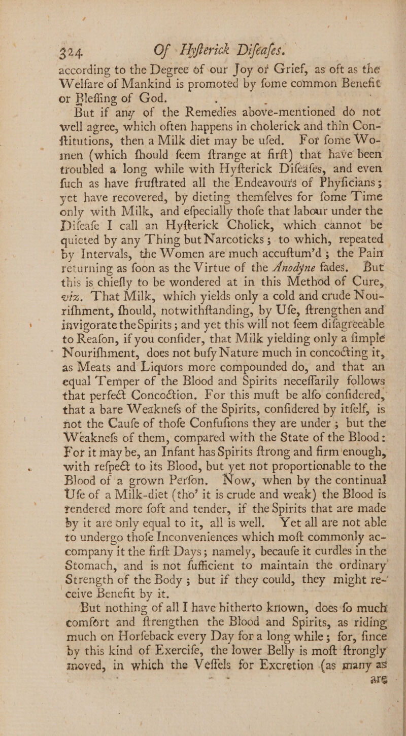 according to the Degree of our Joy o? Grief, as oft as the Welfare of Mankind is promoted by fome common Benefit or Bleffing of God. ; | : But if any of the Remedies above-mentioned do not well agree, which often happens in cholerick and thin Con- ftitutions, then a Milk diet may be ufed. For fome Wo- men (which fhould feem ftrange at firft) that have been troubled a long while with Hyfterick Difeafes, and even fuch as have fruftrated all the Endeavours of Phyficians; yet have recovered, by dieting themfelves for fome ‘Time only with Milk, and efpecially thofe that labour under the Difeafe I call an Hyfterick Cholick, which cannot be quieted by any Thing but Narcoticks ; to which, repeated ' by Intervals, the Women are much accuftum'd ; the Pain returning as foon as the Virtue of the Anodyne fades, But this is chiefly to be wondered at in this Method of Cure, viz. That Milk, which yields only a cold and crude Nou- rifhment, fhould, notwithftanding, by Ufe, ftrengthen and invigorate the Spirits ; and yet this will not feem difagreeable to Reafon, if you confider, that Milk yielding only a fimplé ' Nourifhment, does not bufy Nature much in concocting it, as Meats and Liquors more compounded do, and that an equal ‘Temper of the Blood and Spirits neceffarily follows that perfect Concoction. For this mutt be alfo confidered, that a bare Weaknefs of the Spirits, confidered by itfelf, is not the Caufe of thofe Confuftons they are under ; but the Weaknefs of them, compared with the State of the Blood: For it may be, an Infant has Spirits ftrong and firm enough, with refpeé to its Blood, but yet not proportionable to the — Blood of à grown Perfon, Now, when by the continual Ufe of a Milk-diet (tho it is crude and weak) the Blood is tendered more foft and tender, if the Spirits that are made by it are only equal to it, all is well. Yet all are not able to undergo thofe Inconveniences which moft commonly ac- company it the firft Days; namely, becaufe it curdles in the Stomach, and is not fufficient to maintain the ordinary Strength of the Body ; but if they could, they might re- ceive Benefit by it. Tm But nothing of all I have hitherto known, does fo much comfort and ftrengthen the Blood and Spirits, as riding much on Horfeback every Day for a long while; for, fince by this kind of Exercife, the lower Belly is moft ftrongly moved, in which the Veffels for Excretion (as many as | “+ are