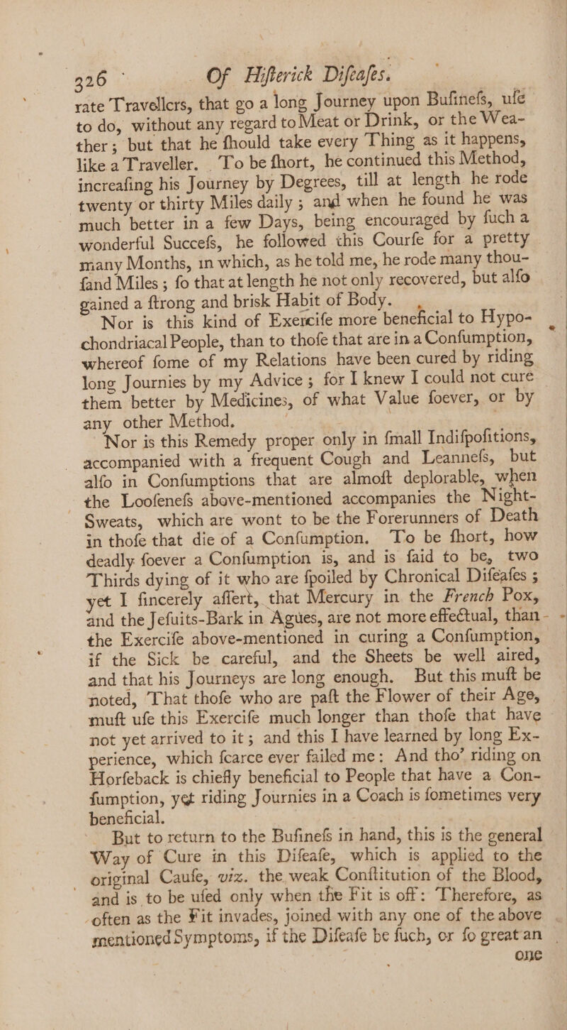 rate Travellcrs, that go a long Journey upon Bufinefs, ufe to do, without any regard to Meat or Drink, or the Wea- ther; but that he fhould take every Thing as it happens, like a Traveller. To be fhort, he continued this Method, increafing his Journey by Degrees, till at length. he rode twenty or thirty Miles daily ; and when he found he was much better in a few Days, being encouraged by fuch a wonderful Succefs, he followed this Courfe for a pretty many Months, 1n which, as he told me, he rode many thou- (and Miles ; fo that at length he not only recovered, but alfo gained a ftrong and brisk Habit of Body. , Nor is this kind of Exercife more beneficial to Hypo- chondriacal People, than to thofe that are in a Confumption, whereof fome of my Relations have been cured by riding long Journies by my Advice; for I knew I could not cure them better by Medicines, of what Value foever, or by any other Method. | j | Nor is this Remedy proper only in {mall Indifpofitions, . accompanied with a frequent Cough and Leannefs, but alfo in Confumptions that are almoft deplorable, when the Loofenefs above-mentioned accompanies the Night- Sweats, which are wont to be the Forerunners of Death in thofe that die of a Confumption. To be fhort, how deadly foever a Confumption is, and is faid to be, two Thirds dying of it who are fpoiled by Chronical Difeafes 5 yet I fincerely affert, that Mercury in the French Pox, and the Jefuits-Bark in Agues, are not more effectual, than | if the Sick be careful, and the Sheets be well aired, and that his Journeys are long enough. But this muft be noted, That thofe who are paft the Flower of their Age, muft ufe this Exercife much longer than thofe that have not yet arrived to it; and this I have learned by long Ex- perience, which fcarce ever failed me: And tho’ riding on Horfeback is chiefly beneficial to People that have a Con- fumption, yet riding Journies in a Coach is fometimes very beneficial. | | | A But to return to the Bufinefs in hand, this is the general Way of Cure in this Difeafe, which is applied to the . original Caufe, viz. the weak Conílitution of the Blood, and is to be ufed only when the Fit is off: ‘Therefore, as -. often as the Vit invades, joined with any one of the above one