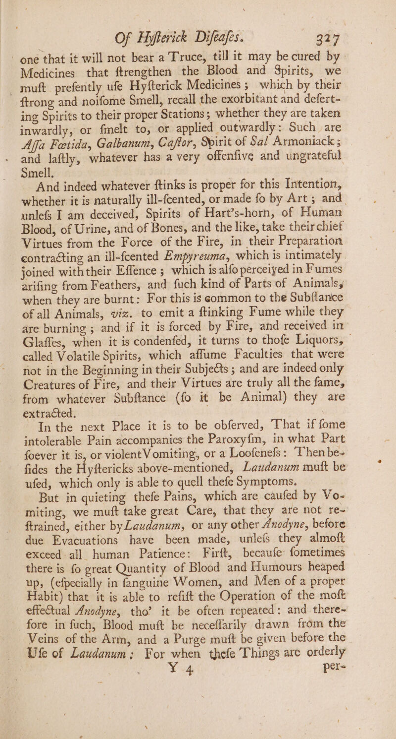 - one that it will not bear a Truce, till it may be cured by. Medicines that ftrengthen the Blood and Spirits, we muft prefently ufe Hyfterick Medicines ;; which by their ftrong and noifome Smell, recall the exorbitant and defert- . ing Spirits to their proper Stations; whether they are taken inwardly, or {melt to, or applied outwardly: Such. are Affa Feetida, Galbanum, Caftor, Spirit of Sal Armoniack ; and laftly, whatever has a very offenfive and ungrateful Smell. And indeed whatever ftinks is proper for this Intention, whether it is naturally ill-fcented, or made fo by Art ; and. unlef I am deceived, Spirits of Hart's-horn, of Human Blood, of Urine, and of Bones, and the like, take their chief Virtues from the Force of the Fire, in their Preparation contracting an ill-fcented Empyreuma, which is intimately. joined withtheir Effence ; which is alfo perceiyed in Fumes arifing from Feathers, and fuch kind of Parts of Animals, when they are burnt: For this is common to the Subílance ofall Animals, viz. to emit a ftinking Fume while they are burning ; and if it is forced by Fire, and received in Glaffes, when it is condenfed, it turns to thofe Liquors, — called Volatile Spirits, which affume Faculties that were not in the Beginning in their Subjects ; and are indeed only Creatures of Fire, and their Virtues are truly all the fame, from whatever Subftance (fo it be Animal) they are extracted. | In the next Place it is to be obferved, That if fome intolerable Pain accompanies the Paroxyfm, in what Part foever it is, or violent V omiting, or a Loofenefs : ‘Then be- fides the Hyftericks above-mentioned, Laudanum muft be ufed, which only is able to quell thefe Symptoms. But in quieting thefe Pains, which are caufed by Vo- miting, we muft take great Care, that they are not re- ftrained, either by Laudanum, or any other Anodyne, before due Evacuations have been made, unleís they almoft exceed all human Patience: Firft, becaufe fometimes there is fo great Quantity of Blood and Humours heaped up, (efpecially in fanguine Women, and Men of a proper Habit) that it is able to refift the Operation of the moft effectual Anodyne, tho’ it be often repeated: and there- fore in fuch, Blood muft be neceflarily drawn from the Veins of the Arm, and a Purge muft be given before the Ufe of Laudanum; For when thefe Things are orderly Y 4 per-