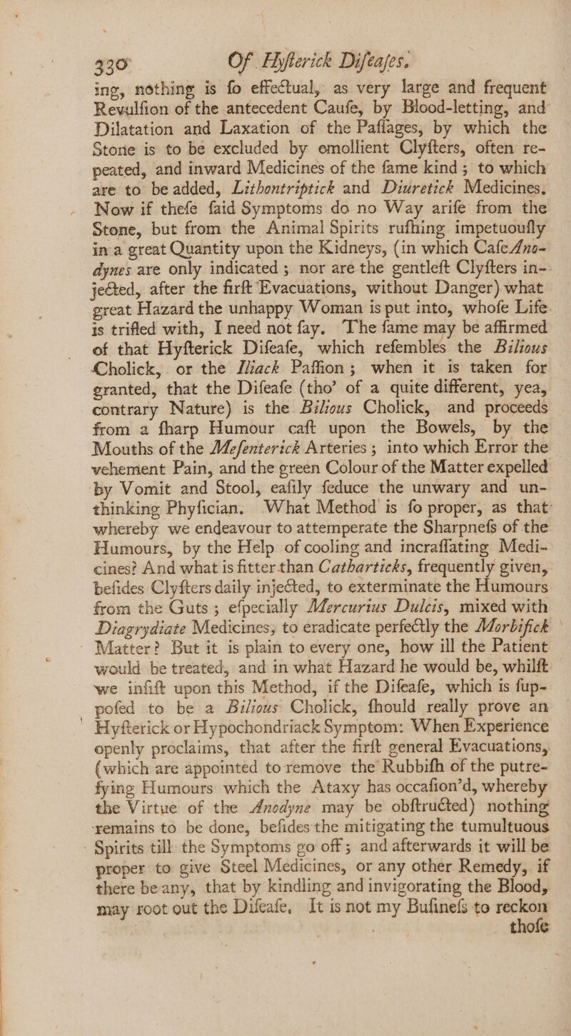 ing, nothing is fo effectual, as very large and frequent Rewulfion of the antecedent Caufe, by Blood-letting, and Dilatation and Laxation of the Paffages, by which the Stone is to be excluded by emollient Clyfters, often re- peated, and inward Medicines of the fame kind; to which are to be added, Lithontriptick and Diuretick Medicines. Now if thefe faid Symptoms do no Way arife from the Stone, but from the Animal Spirits rufhing impetuoufly in a great Quantity upon the Kidneys, (in which Cafe/so- dynes are only indicated ; nor are the gentleft Clyfters in-: jected, after the firft Evacuations, without Danger) what great Hazard the unhappy Woman is put into, whofe Life. Is trifled with, I need not fay. ‘The fame may be affirmed of that Hyfterick Difeafe, which refembles the Bilzous Cholick, or the J/ac&amp; Paffion; when it is taken for granted, that the Difeafe (tho' of a quite different, yea, contrary Nature) is the Bilious Cholick, and proceeds from a fharp Humour caft upon the Bowels, by the Mouths of the Mefenterick Arteries ; into which Error the vehement Pain, and the green Colour of the Matter expelled by Vomit and Stool, eafily feduce the unwary and un- thinking Phyfician. What Method is fo proper, as that whereby we endeavour to attemperate the Sharpnefs of the Humours, by the Help of cooling and incraflating Medi- cines? And what is fitter than Catharticks, frequently given, befides Clyfters daily injected, to exterminate the Humours from the Guts ; efpecially Mercurius Dulcis, mixed with Diagrydiate Medicines, to eradicate perfectly the Morbifick would be treated, and in what Hazard he would be, whilft we infift upon this Method, if the Difeafe, which is fup- pofed to be a Bilious Cholick, fhould really prove an Hyfterick or Hypochondriack Symptom: When Experience openly proclaims, that after the firft general Evacuations, (which are appointed to remove the Rubbifh of the putre- fying Humours which the Ataxy has occafion'd, whereby the Virtue of the Anodyne may be obftructed) nothing ‘remains to be done, befides the mitigating the tumultuous Spirits till the Symptoms go off; and afterwards it will be proper to give Steel Medicines, or any other Remedy, if there be any, that by kindling and invigorating the Blood, may root out the Difeafe, It is not my Bufinefs to » | thoic