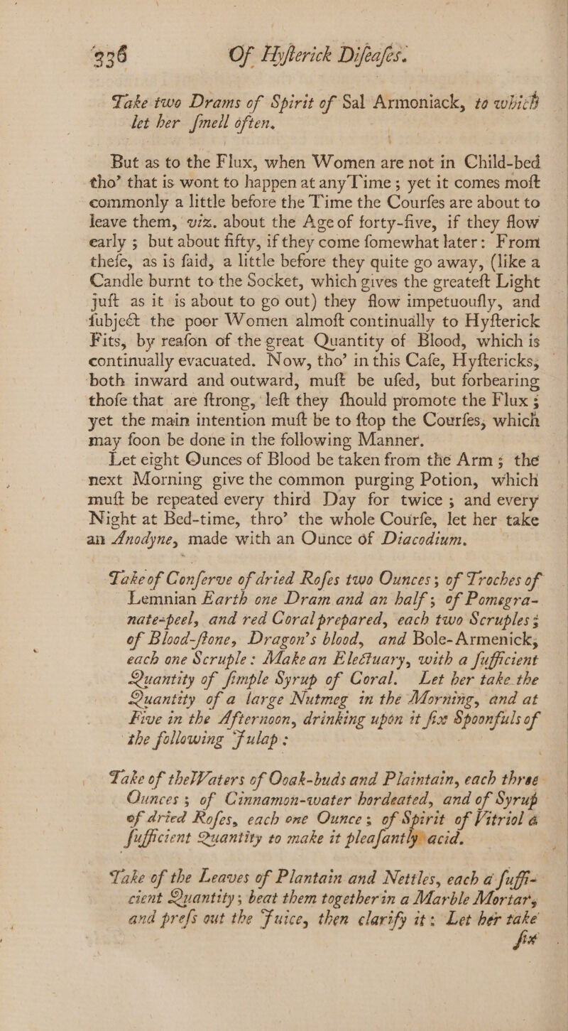 Take two Drams of Spirit of Sal Armoniack, to which let her [meil often. But as to the Flux, when Women are not in Child-bed tho’ that is wont to happen at any lime ; yet it comes moft commonly a little before the Time the Courfes are about to leave them, wiz. about the Age of forty-five, if they flow early ; but about fifty, if they come fomewhat later: From thefe, as is faid, a little before they quite go away, (like a Candle burnt to the Socket, which gives the greateft Light juft as it is about to go out) they flow impetuoufly, and fubjeét the poor Women almoft continually to Hyfterick Fits, by reafon of the great Quantity of Blood, which is continually evacuated. Now, tho’ in this Cafe, Hyftericks, - both inward and outward, muft be ufed, but forbearing thofe that are ftrong, left they fhould promote the Flux ; yet the main intention muft be to ftop the Courfes, which may foon be done in the following Manner. Let eight Qunces of Blood be taken from the Arm ; the next Morning give the common purging Potion, which mutt be repeated every third Day for twice ; and every Night at Bed-time, thro’ the whole Courfe, let her take an Anodyne, made with an Ounce of Diacodium. Fake of Conferve of dried Rofes two Ounces; of Troches of Lemnian Earth one Dram and an half; of Pomegra- nate=peel, and red Coral prepared, each two Scruples; of Blood-flone, Dragon’s blood, and Bole- Armenick; each one Scruple: Makean Electuary, with a fufficient Quantity of fimple Syrup of Coral. Let ber take the Quantity of a large Nutmeg in the Morning, and at Five in the Afternoon, drinking upon it fice Spoonfuls of the following ‘fulap: Take of theWaters of Ooak-buds and Plaintain, each three Ounces 3 of Cinnamon-water hordeated, and of Syrup of dried Rofes, each one Ounce; dp «Sod of Vitriol é fufficient Quantity to make it pleafantly acid. Take of the Leaves of Plantain and Nettles, each a fuffi- cient Quantity ; beat them togetherin a Marble Mortars and prefs out the “fuice, then clarify it: Let her take fo