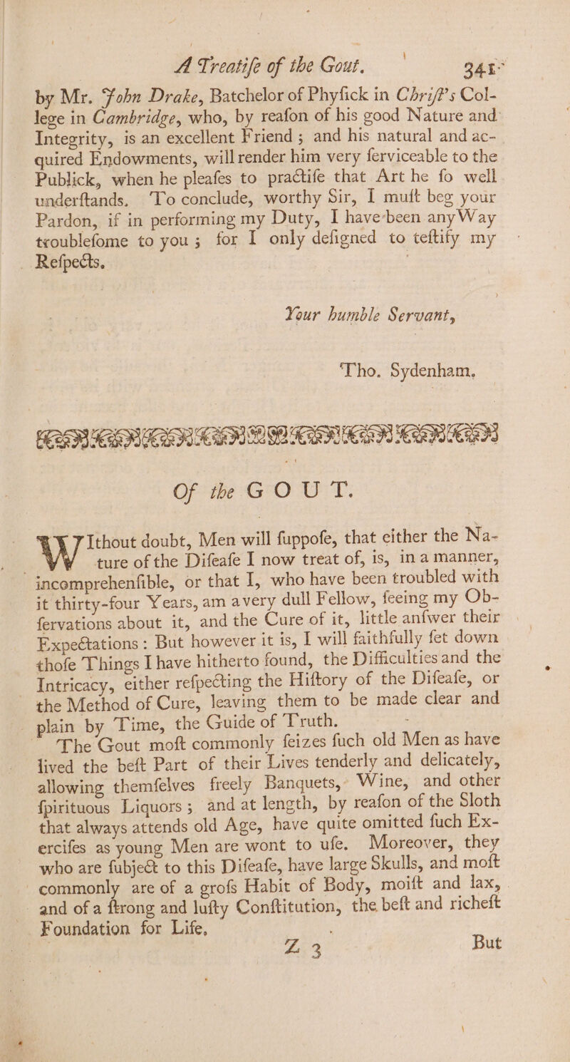 by Mr. Tobn Drake, Batchelor of Phyfick in Chri/?’s Col- lege in Cambridge, who, by reafon of his good Nature and Integrity, is an excellent Friend ; and his natural and ac- quired Endowments, will render him very ferviceable to the Publick, when he pleafes to practife that Art he fo well underftands. ‘To conclude, worthy Sir, I mutt beg your Pardon, if in performing my Duty, I have-been anyWay troublefome to you; for I only defigned to teftify my . Refpedis. : Your bumble Servant, ‘Tho. Sydenham. EES SBR REN RONEN Of th GOUT. € T Ithout doubt, Men will fuppofe, that either the Na- ; ture of the Difeafe I now treat of, is, in a manner, incomprehenfible, or that I, who have been troubled with it thirty-four Years, am a very dull Fellow, feeing my Ob- fervations about it, and the Cure of it, little anfwer their ExpeGtations : But however it is, I will faithfully fet down thofe Things I have hitherto found, the Difficulties and the . Intricacy, either refpecting the Hiftory of the Difeafe, or the Method of Cure, leaving them to be made clear and plain by Time, the Guide of Truth. “The Gout moft commonly feizes fuch old Men as have lived the beft Part of their Lives tenderly and delicately, allowing themfelves freely Banquets,» Wine, and other fpirituous Liquors; and at length, by reafon of the Sloth that always attends old Age, have quite omitted fuch Ex- ercifes as young Men are wont to ule. Moreover, they who are fubje&amp; to this Difeafe, have large Skulls, and moft commonly are of a grofs Habit of Body, moitt and lax, . - and of a ftrong and lufty Conftitution, the beft and richeft Foundation for Life, | £53 But