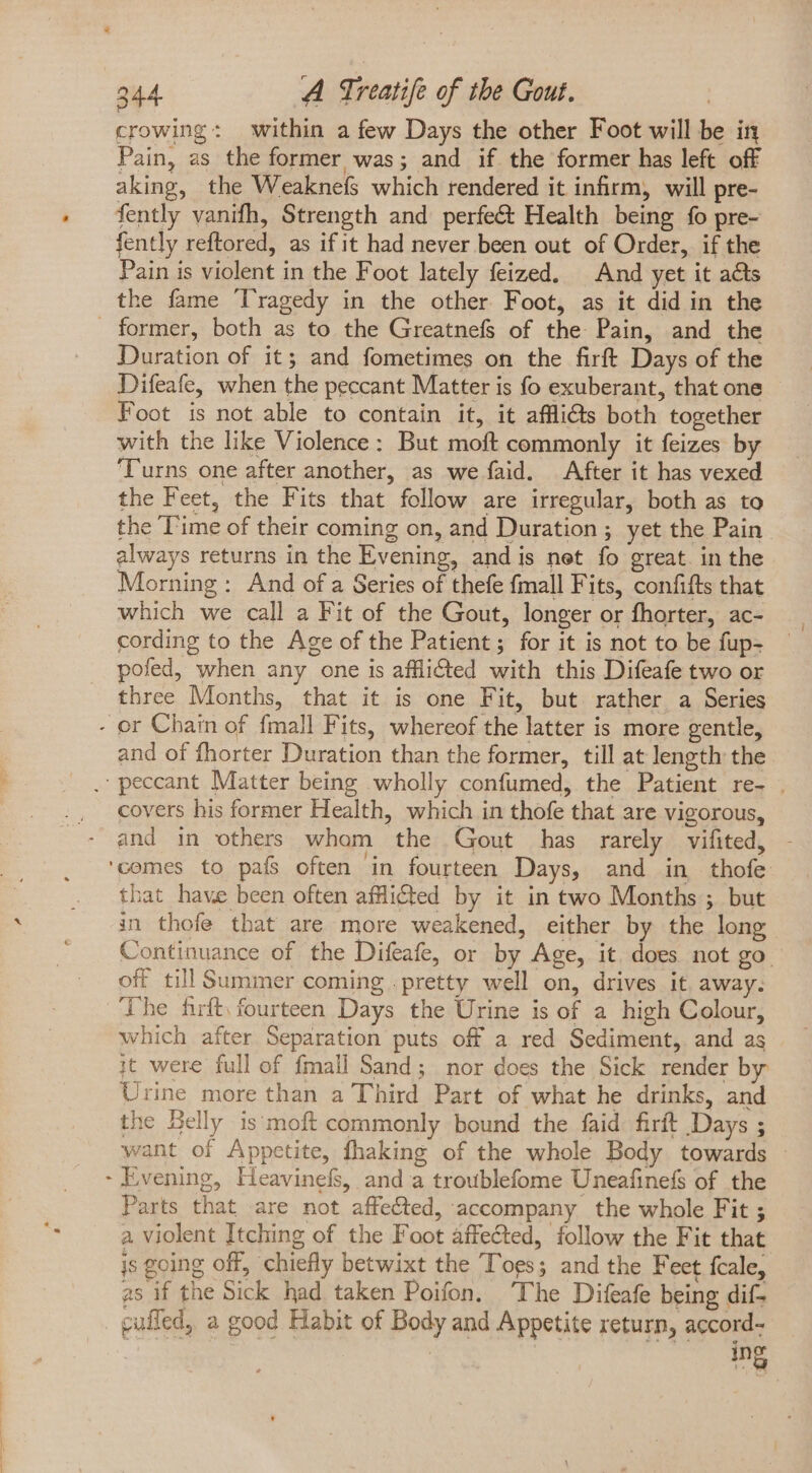 crowing: within a few Days the other Foot will be in Pain, as the former was; and if the former has left off aking, the Weaknefs which rendered it infirm, will pre- fently vanifh, Strength and perfe&amp; Health being fo pre- fently reftored, as if it had never been out of Order, if the Pain is violent in the Foot lately feized. And yet it acts the fame ‘Tragedy in the other Foot, as it did in the Duration of it; and fometimes on the firft Days of the Difeafe, when the peccant Matter is fo exuberant, that one Foot is not able to contain it, it afflicts both together with the like Violence: But moft commonly it feizes by Turns one after another, as we faid. After it has vexed the Feet, the Fits that follow are irregular, both as to the Time of their coming on, and Duration; yet the Pain always returns in the Evening, and is net fo great in the Morning: And of a Series of thefe fmall Fits, confifts that which we call a Fit of the Gout, longer or fhorter, ac- cording to the Age of the Patient; for it is not to be fup- pofed, when any one is afflicted with this Difeafe two or three Months, that it is one Fit, but rather a Series and of fhorter Duration than the former, till at length the covers his former Health, which in thofe that are vigorous, and in others wham the Gout has rarely vifited, - $ that have been often afHicted by it in two Months ; but in thofe that are more weakened, either by the long Continuance of the Difeafe, or by Age, it. does not go. off till Summer coming . pretty well on, drives it away. The fift. fourteen Days the Urine is of a high Colour, which after Separation puts off a red Sediment, and as it were full of {mall Sand; nor does the Sick render by Urine more than a Third Part of what he drinks, and the Belly is moft commonly bound the faid firit Days ; want of Appetite, fhaking of the whole Body towards Evening, Heavinefs, and a troublefome Uneafinefs of the Parts that are not affected, accompany the whole Fit ; a violent Itching of the Foot affected, follow the Fit that is going off, chiefly betwixt the Toes; and the Feet fcale, as if the Sick had taken Poifon. ‘The Difeafe being dif- cafled, a good Habit of Body and Appetite return, accord- ing