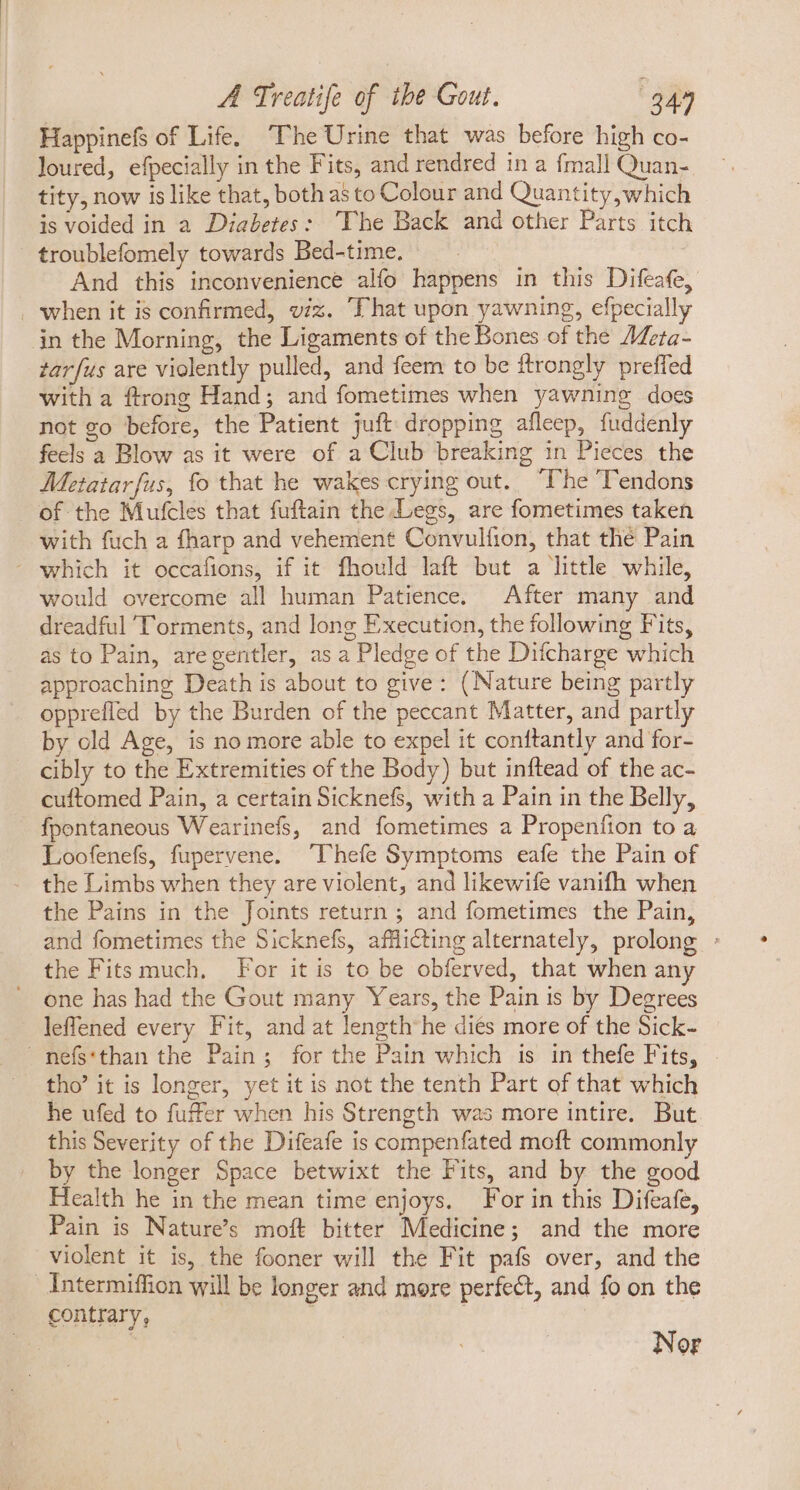 Happinefs of Life. ‘The Urine that was before high co- loured, efpecially in the Fits, and rendred in a fmall Quan- tity, now is like that, both as to Colour and Quantity,which is voided in a Diabetes: ‘The Back and other Parts itch troublefomely towards Bed-time. And this inconvenience alfo happens in this Difeafe, . when it is confirmed, viz. That upon yawning, efpecially jn the Morning, the Ligaments of the Bones of the AZeta- tarfus are violently pulled, and feem to be ftrongly preffed with a ftrong Hand; and fometimes when yawning does not go before, the Patient juft dropping afleep, fuddenly feels a Blow as it were of a Club breaking in Pieces the Metatarfus, fo that he wakes crying out. “The Tendons of the Mufcles that fuftain the Legs, are fometimes taken with fuch a fharp and vehement Convulfion, that thé Pain ' which it occafions, if it fhould laft but a little while, would overcome all human Patience. After many and dreadful ''orments, and long Execution, the following Fits, as to Pain, aregentler, as a Pledge of the Difcharge which approaching Death is about to give: (Nature being partly opprefled by the Burden of the peccant Matter, and partly by old Age, is no more able to expel it conftantly and for- cibly to the Extremities of the Body) but inftead of the ac- cuftomed Pain, a certain Sicknefs, with a Pain in the Belly, fpontaneous Wearinefs, and fometimes a Propenfion to a Loofenefs, fupervene. “Thefe Symptoms eafe the Pain of the Limbs when they are violent, and likewife vanifh when the Pains in the Joints return ; and fometimes the Pain, and fometimes the Sicknefs, afflicting alternately, prolong : the Fits much. For it is to be obferved, that when any one has had the Gout many Years, the Pain is by Degrees leffened every Fit, and at length he dies more of the Sick- mefs'than the Pain; for the Pain which is in thefe Fits, tho' it is longer, yet it is not the tenth Part of that which he ufed to fuffer when his Strength was more intire. But this Severity of the Difeafe is compenfated moft commonly by the longer Space betwixt the Fits, and by the good Health he in the mean time enjoys. For in this Difeafe, Pain is Natures moft bitter Medicine; and the more violent it is, the fooner will the Fit pafs over, and the Intermiffion will be longer and more perfect, and fo on the contrary, ' Nor