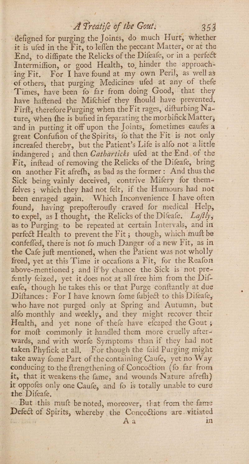 / A Treatife of the Gout: 353 -defigned for purging the Joints, do much Hurt, whether it is ufed in the Fit, to leffen the peccant Matter, or at the End, to diffipate the Relicks of the Difeafe, or in a perfect Intermiffion, or good Health, to, hinder the approach- ing Fit. For I have found at my own Peril, as wellas of others, that purging Medicines ufed at any of thefe Times, have been fo far from doing Good, that they have haftened the Mifchief they fhould have prevented, Firft, therefore Purging when theFit rages, difturbing Na- ture, when fhe is bufied in feparating the morbifick Matter; and in putting it off upon the Joints, fometimes caufes a great Confufion of the Spirits, fo that the Fit is not only increafed thereby, but the Patient’s Life is alfo not a little indangered ; and then Gatharticks ufed at the End. of the Fit, inftead of removing the Relicks of the Difeafe, bring on another Fit afrefh, as bad as the former: And thus the Sick being vainly deceived, contrive Mifery for them- felves ; which they had not felt, if the Humours had not been enraged again. Which Inconvenience I have often found, having prepofteroufly craved for medical Help, toexpel, asI thought, the Relicks of the Difeafe. La/ftly, as to Purging to be repeated at certain Intervals, and in perfect Health to prevent the Fit; though, which muft be confeffed, there is not fo much Danger of a new Fit, as in the Cafe juft mentioned, when the Patient was not wholly freed, yet at this Time it occafioris a Fit, for the Reafon above-mentioned ; and ifby chance the Sick is not pre- fently feized, yet it does not at all free him from the Dif- eafe, though he takes this or that Purge conftantly at due Diftances: For I have known fome fubje&amp; to this Difeafe, who have not purged only at Spring and Autumn, but alfo monthly and weekly, and they might recover their Health, and yet none of thefe have efcaped the Gout ; for moft commonly it handled them more cruelly after- wards, and with worfe Symptoms than if they had not taken Phyfick at all. For though the faid Purging might take away fome Part of the containing Caufe, yet no Way conducing to the ftrengthening of Concoction (fo far from it, that it weakens.the fame, and wounds Nature afrefh) it oppofes only one Caufe, and fo is totally unable to cure the Difeafe. - | .But this muft be noted, moreover, that from the fame Defect of Spirits, whereby the Conco&amp;tions are. vitiated TIR | Aa in