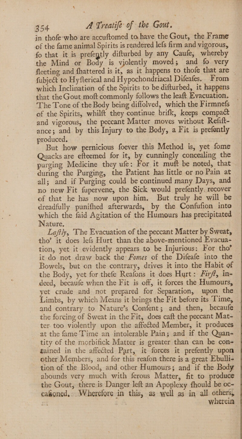 in thofe who are accuftomed to have the Gout, the Frame of the fame animal Spirits is rendered lefs firm and vigorous, fo that it is prefegtly difturbed by any Caufe, whereby the Mind or Body is vjolently moved; and fo very fleeting and fhattered is it, as it happens to thofe that are . fubje&amp; to Hyfterical and Hypochondriacal Difeafes. From which Inclinatien of the Spirits to be difturbed, it happens that the Gout moft commonly follows the leaft Evacuation. The Tone of the Body being diffolved, which the Firmnefs of the Spirits, whilft they continue brifk, keeps compact and vigorous, the peccant Matter moves without Refift- ance; and by this Injury to the Body, a Fit is prefently produced. But how pernicious foever this Method is, yet fome Quacks are efteemed for it, by cunningly concealing the purging Medicine they ufe: For it mult be noted, that during the Purging, the Patient has little or no Pain at all; and if Purging could be continued many Days, and no new Fit fupervene, the Sick would prefently. recover of that he has now upon him. But truly he will be dreadfully punifhed afterwards, by the Confufion into which the faid Agitation of the Humours has precipitated Nature. | Laftly, The Evacuation of the peccant Matter by Sweat, tho’ it does lefs Hurt than the above-mentioned Evacua- tion, yet it evidently appears to be Injurious: For tho' it do not draw back the Fomes of the Difeafe into the - Bowels, but on the contrary, drives it into the Habit of the Body, yet for thefe Reafons it does Hurt: 77/7, in- deed, becaufe when the Fit is off, it forces the Humours, yet crude and not prepared for Separation, upon the Limbs, by which Means it brings the Fit before its Time, | and contrary to. Nature's Confent; and then, becaufe | the forcing of Sweat in the Fit, does caft the peccant Mat- | ter too violently upon the affected Member, it produces at the fame Time an intolerable Pain; and if the Quan- tity of the morbifick Matter is greater than can be con- tained in the affected Part, it forces it prefently upon other Members, and for this reafon there is a great Ebulli- | tion of the Blood, and other Humours; and if the Body | abounds very much with ferous Matter, fit to produce | the Gout, there is Danger left an Apoplexy fhould be oc- | caoned,. Wherefore in this, as well as in all others, | rt | wherein |