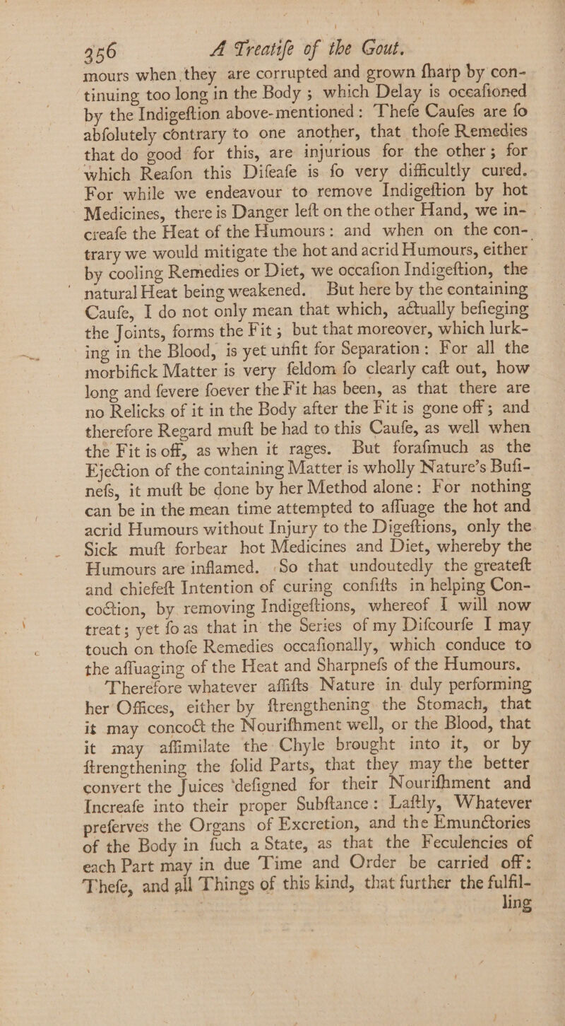 mours when they are corrupted and grown fharp by con- tinuing too long in the Body ; which Delay is oceafioned by the Indigeftion above-mentioned: Thefe Caufes are fo abfolutely contrary to one another, that thofe Remedies that do good for this, are injurious for the other; for which Reafon this Difeafe is fo very difficultly cured. For while we endeavour to remove Indigeftion by hot Medicines, there is Danger left on the other Hand, we in- — creafe the Heat of the Humours: and when on the con- trary we would mitigate the hot and acrid Humours, either by cooling Remedies or Diet, we occafion Indigeftion, the ' natural Heat being weakened. But here by the containing Caufe, I do not only mean that which, actually befieging the Joints, forms the Fit; but that moreover, which lurk- ing in the Blood, is yet unfit for Separation : For all the morbifick Matter is very feldom fo clearly caft out, how long and fevere foever the Fit has been, as that there are no Relicks of it in the Body after the Fit is gone off ; and therefore Regard muft be had to this Caufe, as well when the Fitisoff, as when it rages. But forafmuch as the Eje&amp;ion of the containing Matter is wholly Nature's Bufi- nefs, it muft be done by her Method alone: For nothing can be in the mean time attempted to affuage the hot and acrid Humours without Injury to the Digeftions, only the. Sick muft forbear hot Medicines and Diet, whereby the Humours are inflamed. So that undoutedly the greateft and chiefeft Intention of curing confifts in helping Con- coction, by removing Indigeftions, whereof { will now treat; yet foas that in the Series of my Difcourfe I may touch on thofe Remedies occafionally, which conduce to the affuaging of the Heat and Sharpnefs of the Humours. Therefore whatever affifts Nature in duly performing her Offices, either by ftrengthening the Stomach, that it may conco&amp; the Nourifhment well, or the Blood, that it may affimilate the Chyle brought into it, or by ítrengthening the folid Parts, that they may the better convert the Juices 'defigned for their Nourifhment and Increafe into their proper Subftance: Laftly, Whatever preferves the Organs of Excretion, and the Emunctories of the Body in fuch a State, as that the Feculencies of each Part may in due Time and Order be carried off: 'Thefe, and all Things of this kind, that further the fulfil- | ling