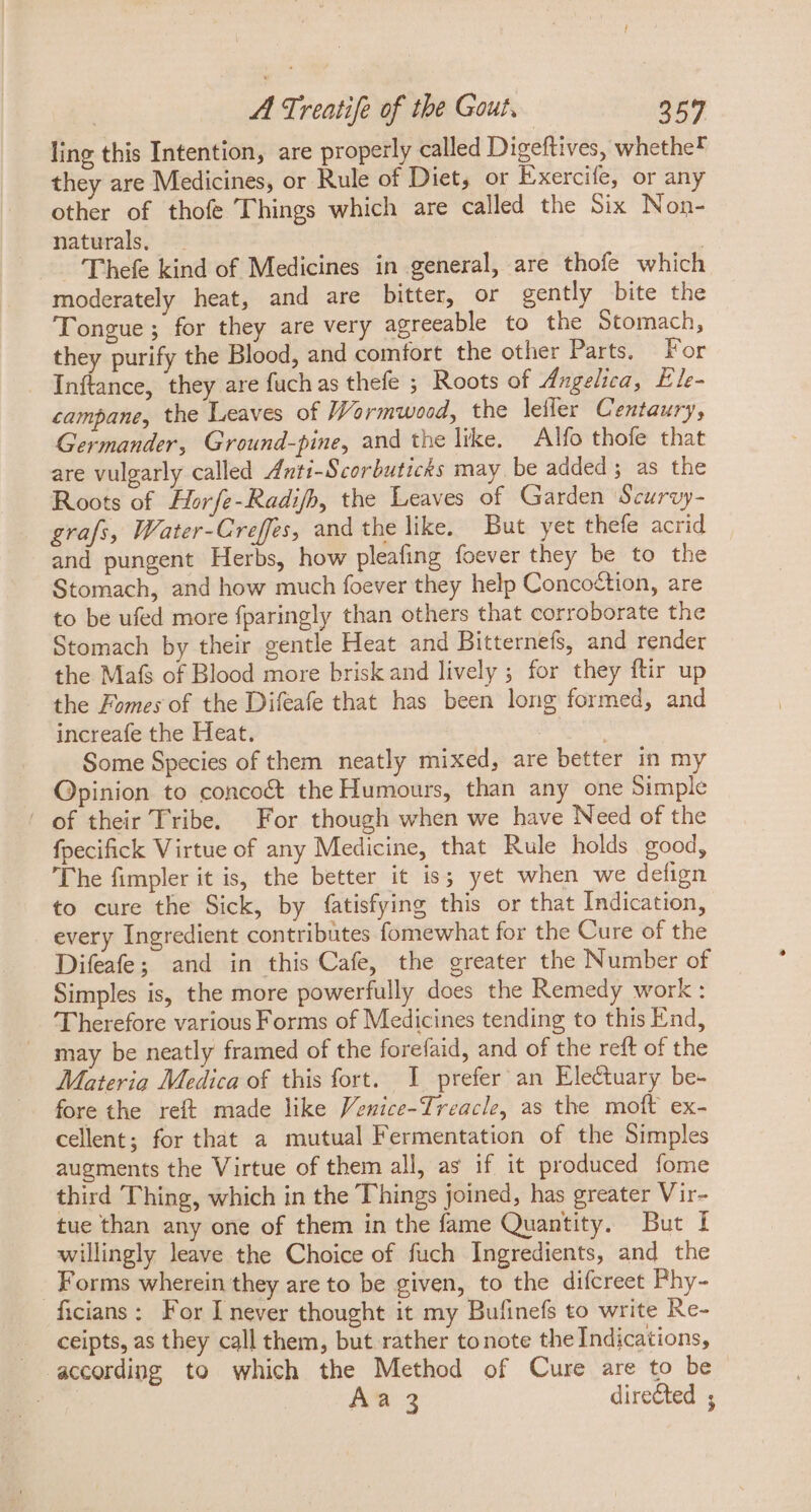 ling this Intention, are properly called Digeftives, whethe? they are Medicines, or Rule of Diet, or Exercife, or any other of thofe Things which are called the Six Non- naturals, | Thefe kind of Medicines in general, are thofe which moderately heat, and are bitter, or gently bite the Tongue ; for they are very agreeable to the Stomach, they purify the Blood, and comfort the other Parts. For Inftance, they are fuch as thefe ; Roots of Angelica, Ele- campane, the Leaves of Wormwood, the leffer Centaury, Germander, Ground-pine, and the like. Alfo thofe that are vulgarly called Anti-Scorbuticks may. be added ; as the Roots of Horfe-Radifh, the Leaves of Garden Scurvy- grafs, Water-Creffes, and the like. But yet thefe acrid and pungent Herbs, how pleafing foever they be to the Stomach, and how much foever they help Concoction, are to be ufed more fparingly than others that corroborate the Stomach by their gentle Heat and Bitternefs, and render the. Mafs of Blood more brisk and lively ; for they ftir up the Fomes of the Difeafe that has been long formed, and increafe the Heat. DOM Some Species of them neatly mixed, are better in my Opinion to conco&amp; the Humours, than any one Simple of their Tribe. For though when we have Need of the fpecifick Virtue of any Medicine, that Rule holds good, The fimpler it is, the better it is; yet when we defign to cure the Sick, by fatisfying this or that Indication, every Ingredient contribütes fomewhat for the Cure of the Difeafe; and in this Cafe, the greater the Number of Simples is, the more powerfully does the Remedy work: Therefore various Forms of Medicines tending to this End, may be neatly framed of the forefaid, and of the reft of the Materia Medica of this fort. I prefer an Electuary be- fore the reft made like Venice-Treacle, as the moft ex- cellent; for that a mutual Fermentation of the Simples augments the Virtue of them all, as if it produced fome third Thing, which in the Things joined, has greater Vir- tue than any one of them in the fame Quantity. But 1 willingly leave the Choice of fuch Ingredients, and the Forms wherein they are to be given, to the difcreet Phy- ficians: For I never thought it my Bufinefs to write Re- .. ceipts, as they call them, but rather to note the Indications, according to which the Method of Cure are to be | AW. directed ;