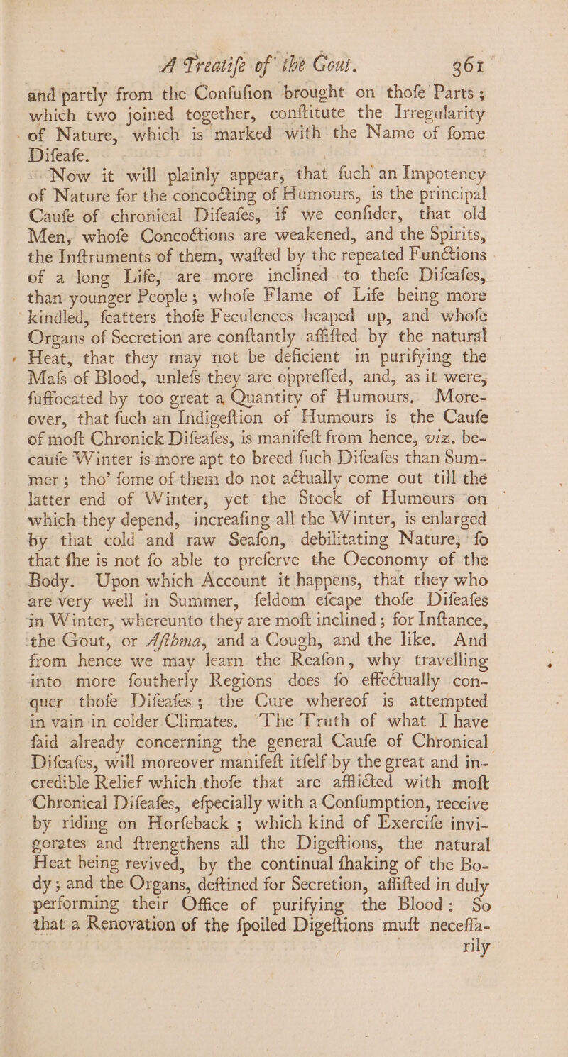 and partly from the Confufion brought on thofe Parts ; which two joined together, conftitute the lrregularity Difeafe. , | “Now it will ‘plainly appear, that fuch an Impotency of Nature for the concocting of Humours, 1s the principal Caufe of chronical Difeafes, if we confider, that old Men, whofe Concoétions are weakened, and the Spirits, the Inftruments of them, wafted by the repeated Functions of a long Life, are more inclined to thefe Difeafes, b Organs of Secretion are conftantly affifted by the natural | Heat, that they may not be deficient in purifying the Mats of Blood, unlefs they are opprefled, and, as it were, fuffocated by too great a Quantity of Humours, More- over, that fuch an Indigeftion of Humours is the Caufe of moft Chronick Difeafes, is manifeft from hence, viz. be- caufe Winter is more apt to breed fuch Difeafes than Sum- mer; tho’ fome of them do not actually come out till thé - latter end of Winter, yet the Stock of Humours on ' which they depend, increafing all the Winter, is enlarged that fhe is not fo able to preferve the Oeconomy of the Body. Upon which Account it happens, that they who are very well in Summer, feldom efcape thofe Difeafes from hence we may learn the Reafon, why travelling into more foutherly Regions does fo effectually con- quer thofe Difeafes; the Cure whereof is attempted in vain in colder Climates. Phe Truth of what I have faid already concerning the general Caufe of Chronical. credible Relief which thofe that are afflicted with molt gorates and ftrengthens all the Digeftions, the natural Heat being revived, by the continual fhaking of the Bo- dy ; and the Organs, deftined for Secretion, affifted in duly performing their Office of purifying the Blood: So that a Renovation of the fpoiled Digettions muft necefla- | | rily