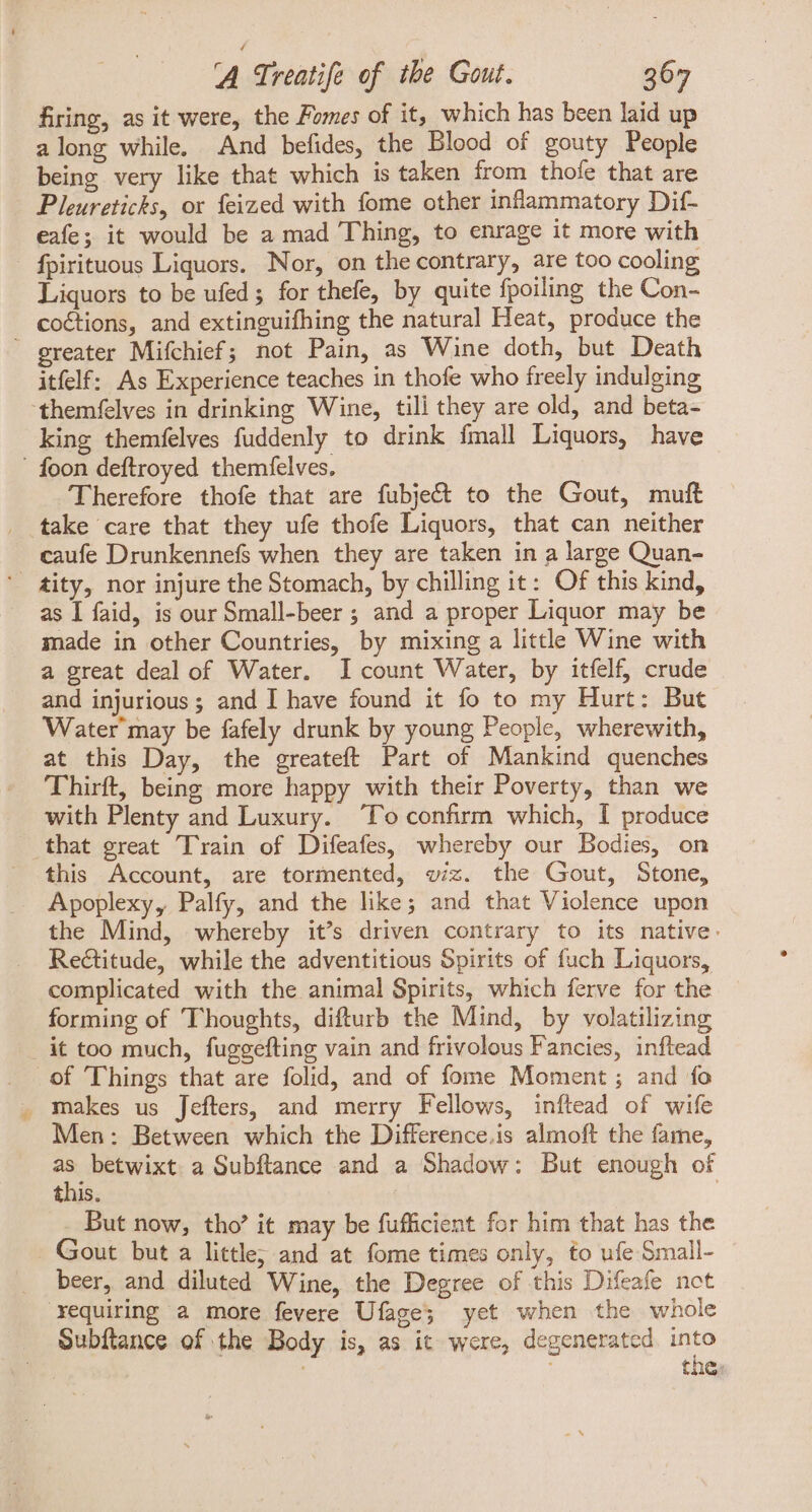 firing, as it were, the Fomes of it, which has been laid up along while. And befides, the Blood of gouty People being very like that which is taken from thofe that are Pleureticks, or feized with fome other inflammatory Dif- eafe; it would be a mad Thing, to enrage it more with - fpirituous Liquors. Nor, on the contrary, are too cooling Liquors to be ufed; for thefe, by quite fpoiling the Con- coctions, and extinguifhing the natural Heat, produce the  greater Mifchief; not Pain, as Wine doth, but Death itfelf: As Experience teaches in thofe who freely indulging ‘themfelves in drinking Wine, tili they are old, and beta- king themfelves fuddenly to drink fmall Liquors, have ' foon deftroyed themfelves. Therefore thofe that are fuübject to the Gout, muft take care that they ufe thofe Liquors, that can neither caufe Drunkennefs when they are taken in a large Quan- ' gity, nor injure the Stomach, by chilling it: Of this kind, as I faid, is our Small-beer ; and a proper Liquor may be made in other Countries, by mixing a little Wine with a great deal of Water. lI count Water, by itíelf, crude and injurious ; and I have found it fo to my Hurt: But Water may be fafely drunk by young People, wherewith, at this Day, the greateft Part of Mankind quenches — 'Thirft, being more happy with their Poverty, than we with Plenty and Luxury. To confirm which, I produce that great Train of Difeafes, whereby our Bodies, on this Account, are tormented, wiz. the Gout, Stone, Apoplexy, Palfy, and the like; and that Violence upon the Mind, whereby it's driven contrary to its native. Rectitude, while the adventitious Spirits of fuch Liquors, complicated with the animal Spirits, which ferve for the forming of Thoughts, difturb the Mind, by volatilizing it too much, fuggefting vain and frivolous Fancies, inftead of Things that are folid, and of fome Moment ; and fo . makes us Jefters, and merry Fellows, inftead of wife Men: Between which the Difference.is almoft the fame, m betwixt a Subftance and a Shadow: But enough of this. _ But now, tho’ it may be fufficient for him that has the Gout but a little; and at fome times only, fo ufe Small- beer, and diluted Wine, the Degree of this Difeafe not xequiring a more fevere Ufage; yet when the whole Subftance of the Body is, as it were, degenerated into | the;