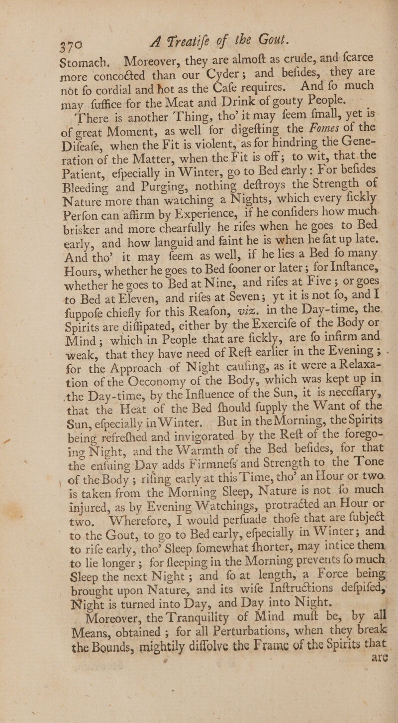 — Stomach. Moreover, they are almoft as crude, and fcarce more concoéted than our Cyder; and befides, they are not fo cordial and hot as the Cafe requires. And fo much may fuffice for the Meat and Drink of gouty People. There is another Thing, tho’ it may feem fmall, yet is- of great Moment, as well for digefting the Fomes of the Difeafe, when the Fit is violent, as for hindring the Gene- | ration of the Matter, when the Fit is off; to wit, that.the Patient, efpecially in Winter, go to Bed early: For befides Bleeding and Purging, nothing deftroys the Strength of Nature more than watching a Nights, which every fickly Perfon can affirm by Experience, if he confiders how much. brisker and more chearfully he rifes when he goes to Bed early, and how languid and faint he is when he fat up late. And tho’ it may feem as well, if he lies a Bed fo many Hours, whether he goes to Bed fooner or later ; for Inftance, whether he goes to Bed at Nine, and rifes at Five; or goes to Bed at Eleven, and rifes at Seven; yt it is not fo, and I - fuppofe chiefly for this Reafon, viz. in the Day-time, the. Spirits are diffipated, either by the Exercife of the Body or Mind; which in People that are fickly, are fo infirm and weak, that they have need of Reft earlier in the Evening ; . for the Approach of Night caufing, as it were a Relaxa- tion of the Oeconomy of the Body, which was kept up in that the Heat of the Bed fhould fupply the Want of the Sun, efpecially in Winter, But in the Morning, theSpirits being refrefhed and invigorated by the Reft of the forego- ing Night, and the Warmth of the Bed befides, for that the enfuing Day adds Firmnefs and Strength to the Tone of the Body ; rifling early at this Time, tho’ an Hour or two. is taken from the Morning Sleep, Nature is not. fo much injured, as by Evening Watchings, protracted an Hour or two. Wherefore, I would perfuade thofe that are fubject to rife early, tho’ Sleep fomewhat fhorter, may intice them, Sleep the next Night; and fo at length, a Force being Night is turned into Day, and Day into Night. —.—— . . Moreover, the Tranquility of Mind muft be, by all Means, obtained ; for all Perturbations, when they break the Bounds, mightily diffolve the Frame of the Spirits that. ’ are