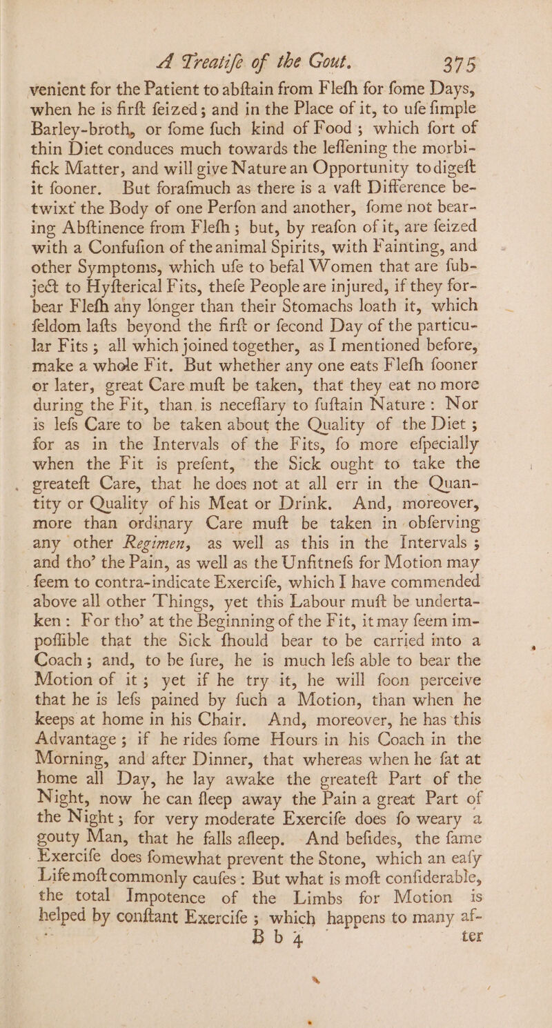 venient for the Patient to abftain from Flefh for fome Days, when he is firft feized; and in the Place of it, to ufe fimple Barley-broth, or fome fuch kind of Food ; which fort of thin Diet conduces much towards the leflening the morbi- fick Matter, and will give Nature an Opportunity todigeft it fooner. But forafmuch as there is a vaft Difference be- twixt the Body of one Perfon and another, fome not bear- ing Abftinence from Flefh ; but, by reafon of it, are feized with a Confufion of theanimal Spirits, with Fainting, and other Symptoms, which ufe to befal Women that are fub- ject to Hyfterical Fits, thefe People are injured, if they for- bear Flefh any longer than their Stomachs loath it, which feldom lafts beyond the firft or fecond Day of the particu- lar Fits ; all which Joined together, as I mentioned before, make a whole Fit. But whether any one eats Flefh fooner or later, great Care muft be taken, that they eat no more during the Fit, than. is neceffary to fuftain Nature: Nor is lefs Care to be taken about the Quality of tbe Diet ; for as in the Intervals of the Fits, fo more efpecially - when the Fit is prefent, the Sick ought to take the . greateft Care, that he does not at all err in the Quan- tity or Quality of his Meat or Drink. And, moreover, more than ordinary Care muft be taken in obferving any other Regimen, as well as this in the Intervals ; and tho’ the Pain, as well as the Unfitnefs for Motion may . feem to contra-indicate Exercife, which I have commended above all other Things, yet this Labour muft be underta- ken: For tho’ at the Beginning of the Fit, it may feem im- poflible that the Sick fhould bear to be carried into a Coach; and, to be fure, he is much lefs able to bear the Motion of it; yet if he try it, he will foon perceive that he is lefs pained by fuch a Motion, than when he keeps at home in his Chair. And, moreover, he has this Advantage; if he rides fome Hours in his Coach in the Morning, and after Dinner, that whereas when he fat at home all Day, he lay awake the greateft Part of the Night, now he can fleep away the Pain a great Part of the Night; for very moderate Exercife does fo weary a gouty Man, that he falls afleep. And befides, the fame Exercife does fomewhat prevent the Stone, which an eafy Lifemoftcommonly caufes : But what is moft confiderable, the total Impotence of the Limbs for Motion is helped by conftant Exercife ; which happens to many af- ys pas - ter