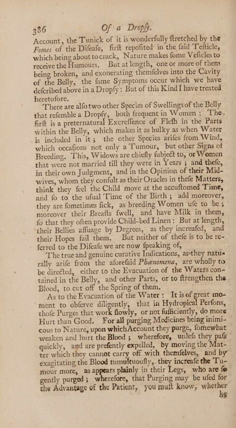 Account, the Tunick of it is wonderfully ftretched by the Fomes of the Difeafe, firft repofited’ in the faid Telticle, which being about tocrack, Nature makes fome Veficles to receive the Humours. But at length, one or more of them being broken, and exonerating themfelves into the Cavity of the Belly, the fame Symptoms occur which we have defcribed above in a Dropfy: But of this Kind I have treated heretofore. ‘There are alfo two other Species of Swellings of the Belly that refemble a Dropfy, both frequent in Women : The. firft is a preternatural Excreffence of Flefh in the Parts Within the Belly, which makes it as bulky as when Water is included in it; the other Species arifes from Wind, which occafions not only a Tumour, but other Signs of Breeding. This, Widows are chiefly fubje&amp;t to, or Women that were not married till they were in Years ; and thefe, in their own Judgment, and in the Opinion of their Mid- wives, whom they confult as their Oracles in thefe Matters, think they feel the Child move at the accuftomed Time, and fo to the ufual Time of the Birth ; add moreover, they are fometimes fick, as breeding Women ufe to be; moreover their Breafts fwell, and have Milk in them; fo that they often provide Child-bed Linen: But at length, ‘their Bellies affuage by Degrees, as they increafed, and their Hopes fail them. But neither of thefe is to be re- / ferred to the Difeafe we are now fpeaking of, an ‘The true and genuine curative Indications, as:they natu rally arife from the aforefaid Phenomena, are wholly to be directed, either to the Evacuation of the Waters con- tained in the Belly, and other Parts, or to ftrengthen the Blood, to cut off the Spring of them. As to the Evacuation of the Water: It is of great mo- ‘ment to obferve diligently, that in Hydropical Perfons, thofe Purges that work flowly, or not fufficiently, do more Hurt than Good, For all purging Medicines being inimi- cous to Nature, upon whichAccount they purge, fomewhat weaken and hurt the Blood ; wherefore, unlefs they pafs quickly, and are prefently expelled, by moving the Mat- ter which they cannot carry off with themfelves, and by” éxagitating the Blood tumultuoufly, they increafe the Tu- Pour more, as appears plainly in their Legs, who are fe gently purged ; wherefore, that Purging may be ufed for the Advantage of the Patient, you mult know, —