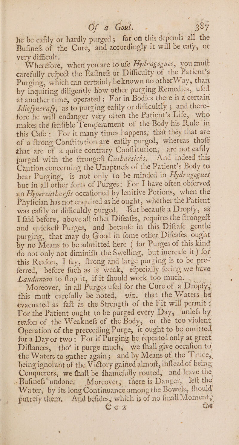 er TUBE - o —— 225 he be eafily or hardly purged; for on this depends all the Bufinefs of the Cure, and accordingly it will be eafy, or very difficult. ee Wherefore, when youare to ufe Hydragogues, you muft carefully refpect the Eafinefs or Difficulty of the Patient’s Purging, which can certainly be known no otherWay, than by inquiring diligently how other purging Remedies, ufed at another time, operated: For in Bodies there is a certain Jdiofyncrafy, as to purging eafily or difficultly ; and there- fore he will endanger very often the Patient's Life, who makes the fenfible Temperament of the Body his Rule in this Cafe: For it many times happens; that they that are of a ftrong Conftitution are eafily purged, whereas thofe that are of a quite contrary Conftitution, are not eafily purged with the ftrongeft Catharticks. And indeed this Caution concerning the Unaptnefs of the Patient's Body to bear Purging, is not only to be minded in Mydragogues but in all other forts of Purges: For I have often obferved an Elypercatharfis occafioned by lenitive Potions, when the Phyfician has not enquired as he ought, whether the Patient was eafily or difficultly purged. But becaufe a Dropfy, as I faid before, above all other Difeafes, requires the ftrongeft and quickeft Purges, and becaufe in this Difeafe gentle purging, that may do Good ia fome other, Difeafes ought by no Means to be admitted here ( for Purges of this kind do not only not diminifh the Swelling, but increafe it ) for this Reafon, I fay, ftrong and large purging is to be pre- ferred, before fuch as is weak, efpecially feeing we have Laudanum to ftop it, if it fhould work too much. .. .. - Moreover, in all Purges ufed for the Cure of a Dropfy, this muft carefully be noted, viz. that the Waters be evacuated as faft as the Strength of the Fit will permit : For the Patient ought to be purged every Day, unlefs by reafon of the Weaknefs of the Body, or the too violent Operation of the preceeding Purge, it ought to be omitted for a Day or two: For if Purging be repeated only at great Diftances, tho’ it purge much, we fhall give occafion to the Waters to gather again; and by Means of the Truce,, being ignorant of the Victory gained almott, inftead of being Conquerors, we fhall be fhamefully routed, and leave the -.BufinefS undone; | Moreover, there is Danger, left the Water, by its long Continuance among the Bowels, fhould putrefy them, And befides, which is of no fimall Moment,’ NM. Coz | the