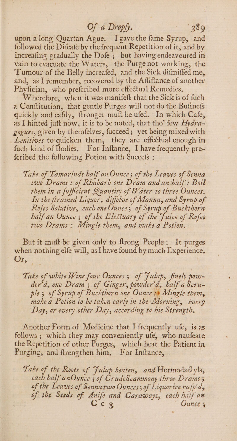 upon along Quartan Ague. I gave the fame Syrup, and followed the Difeafe by the frequent Repetition of it, and by increafing gradually the Dofe ; but having endeavoured in vain to evacuate the Waters, the Purge not working, the ‘Tumour of the Belly increafed, and the Sick difmiffed me, and, as Í remember, recovered by the Affiftance of another Phyfician, who prefcribed more effectual Remedies. Wherefore, when it was manifeft that the Sick is of fuch a Conftitution, that gentle Purges will not do the Bufinefs quickly and eafily, ftronger muft be ufed. In which Cafe, as I hinted juft now, it is to be noted, that tho’ few Hydra- gogues, given by themfelves, fucceed; yet being mixed with . Lenitives to quicken them, they are effectual enough in fuch kind of Bodies. For Inftance, I have frequently pre- Ícribed the following Potion with Succefs : ake of Tamarinds half an Qunces of the Leaves of Senna .. two Drams : of Rhubarb one Dram and an half : Boil them in a fufficient Quantity of Water to three Ounces. In the flrained Liquor, diffolve of Manna, and Syrup of Rofes Solutive, each one Ounce; of Syrup of Buckthorn half an Ounce y of the Electuary of the Tuice of Rofes two Drams ; Mingle them, and make a Potion. But it muft be given only to ftrong People: It purges when nothing elfe will, as Lhave found by much Experience, Cr, : 2) Take of white Wine four Ounces; of Falap, finely pow- der'd, one Dram y of Ginger, powder'd, half a Scru- ples of Syrup of Buckthorn one Ounce :* Mingle them, make a Potion to be taken early in the Morning, every Day, or every other Day, according to his Strength, Another Form of Medicine that I frequently ufe, is as follows ; which they may conveniently ufe, who naufeate the Repetition of other Purges, which heat the Patient ia Purging, and ftrengthen him, For Inftance, | Take of the Roots of Falap beaten, and Hermodactyls, each half anOunce ; of CrudeScammony three Drams 5 of the Leaves of Sennatwo Ounces; of Liquorice rafo d, of the Seeds of Anife and Caraways, each baif an C 3 Ounce 4