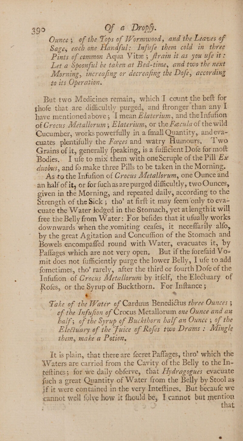 —. Ounces of the Tops of Wormwood, and the Leaves of Sage, each one Handful: Infufe them cold in three Pints of comman Aqua Vite ; firain it as you ufe it: Let a Spoonful be taken at Bed-time, and two the next Morning, increafing or decreafing the Dofe, according ta its Operation, | | 3 . But two Medicines remain, which T count the beft for ihofe that are difficultly purged, and ftronger than any I have mentionedabove; I mean Elaterium, and the Infufion — of Crocus Metallorum ; Elaterium, or the Fecula of the wild Cucumber, works powerfully in a fmall Quantity, andeva- — cuates plentifully the Faces and watry Humours, Two Grains of it, generally fpeaking, is a fuificient Dofe for moft Bodies, I ufe to mix them with oneScruple of the Pill Ex duobus, and fo make three Pills to be taken in the Morning. ^ As to the Infufion of Crocus Metallorum, one Ounce and an half of it, or for fuch asare purged difficultly, two Ounces, given in the Morning, and repeated daily, according to the Strength of the Sick ; tho’ at firft it may feem only to eva- cuate the Water lodged in the Stomach, yet at lengthit will free the Belly from Water: For befides that it ufually works downwards when the vomiting ceafes, it neceffarily alfo, by the great Agitation and Concuffion of the Stomach and Bowels encompaffed round with Water, evacuates it, by Paflages which are not very open, But if the forefaid Vo- mit does not fufficiently purge the lower Belly, I ufe to add fometimes, tho’ rarely, after the third or fourth Dofe of the Tnfufion of Crocus Metallorum by itfelf, the Electuary of Rofes, or the Syrup of Buckthorn. For Inftance ; Ps | »: Take of the Water of Carduus Benedictus three Ounces 3 | of the Infufion of Crocus Metallorum ene Ounce and an half; of the Syrup of Buckthorn balf an Ounce 5 of the Eleétuary of the Fuice of Rofes two Drams : Mingle them, make a Potion, — It is plain, that there are fecret Paflages, thro’ which the ‘Waters are carried from the Cavity of the Belly to the In- teftines 5 for we daily obferve, that flydragogues evacuate fuch a great Quantity of Water from the Belly by Stool as if it were contained in the very Inteftines. But becaufe we cannot well folve how it fhould be, I cannot but mention Y ERIT ‘et AR C STE