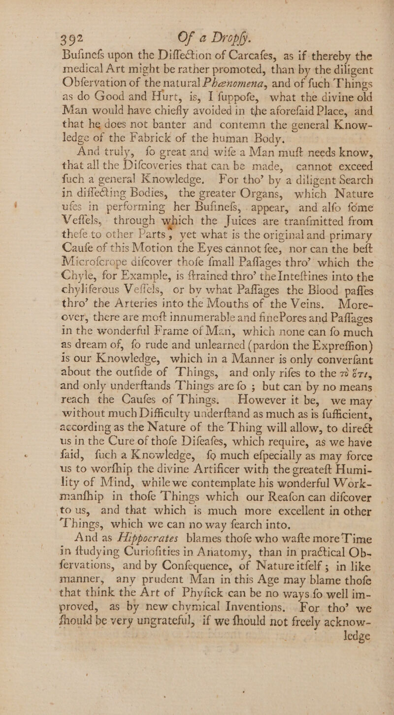 Bufinefs upon the Diffection of Carcafes, as if thereby the medical Art might be rather promoted, than by the diligent Obfervation of the natural Phenomena, and of fuch Things as do Good and Hurt, is, I fuppofe, what the divine old Man would have chiefly avoided in the aforefaid Place, and that he does not banter and contemn the general Know- ledge of the Fabrick of the human Body. And truly, fo great and wife a Man muft needs know, that all the Difcoveries that can be made, cannot exceed fuch a general Knowledge. For tho’ by a diligent Search in diffe&amp;ting Bodies, the greater Organs, which Nature ufes in performing her Bufinefs, appear, and alfo fóme Veflels, through which the Juices are tranfmitted from thefe.to other Parts, yet what is the original and primary Caufe of this Motion the Eyes cannot fee, nor can the beft Microfcrope difcover thofe {mall Paflages thro’ which the Chyle, for Example, is ftrained thro’ the Inteftines into the chyliferous Veffels, or by what Paffages the Blood paffes thro’ the Arteries into the Mouths of the Veins. More- over, there are moft innumerable and finePores and Paflages in the wonderful Frame of Man, which none can fo much as dream of, fo rude and unlearned (pardon the Expreffion) is our Knowledge, which in a Manner is only converfant about the outfide of Things, and only rifes to the 7 &amp;7z, and only underftands ‘Things are fo ; but can by no means reach the Caufes of Things. . However it be, we may without much Difficulty underftand as much as is fufficient, according as the Nature of the Thing will allow, to direct us in the Cure of thofe Difeafes, which require, as we have faid, fuch a Knowledge, {9 much efpecially as may force us to worfhip the divine Artificer with the greateft Humi- lity of Mind, while we contemplate his wonderful Work- tous, and that which is much more excellent in other ‘Things, which we can no way fearch into. And as Hippocrates blames thofe who wafte more’ Time in ftudying Curiofities in Anatomy, than in practical Ob- fervations, and by Confequence, of Natureitfelf ; in like manner, any prudent Man in this Age may blame thofe that think the Art of Phyfick can be no ways fo well im- proved, as by new chymical Inventions, For tho’? we fhould be very ungrateful, if we fhould not freely acknow- : ledge