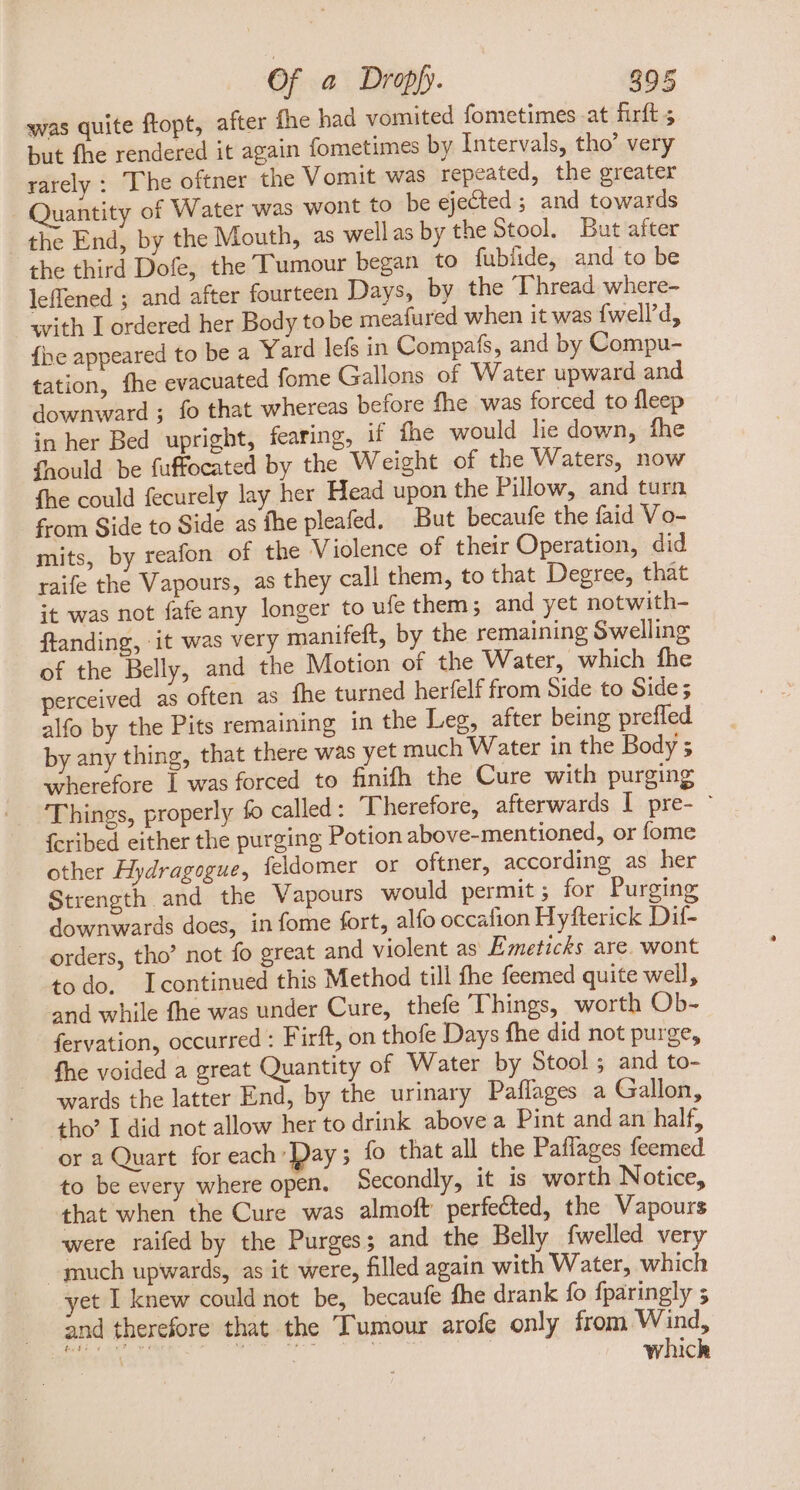 was quite ftopt, after fhe had vomited fometimes at firft ; but fhe rendered it again fometimes by Intervals, tho’ very rarely : The oftner the Vomit was repeated, the greater Quantity of Water was wont to be ejected; and towards the End, by the Mouth, as well as by the Stool, But after the third Dofe, the Tumour began to fublide, and to be leffened ; and after fourteen Days, by the Thread where- with Lordered her Body to be meafured when it was {well’d, {he appeared to be a Yard lefs in Compafs, and by Compu- tation, fhe evacuated fome Gallons of Water upward and downward ; fo that whereas before fhe was forced to fleep in her Bed upright, fearing, if fhe would lie down, fhe fhould be fuffocated by the Weight of the Waters, now fhe could fecurely lay her Head upon the Pillow, and turn from Side to Side as fhe pleafed. But becaufe the faid Vo- mits, by reafon of the V iolence of their Operation, did raife the Vapours, as they call them, to that Degree, that it was not fafe any longer to ufe them ; and yet notwith- ftanding, it was very manifeft, by the remaining Swelling of the Belly, and the Motion of the Water, which fhe perceived as often as fhe turned herfelf from Side to Side; alfo by the Pits remaining in the Leg, after being prefled by any thing, that there was yet much Water in the Body ; wherefore I was forced to finifh the Cure with purging Things, properly fo called : Therefore, afterwards I pre- ' fcribed either the purging Potion above-mentioned, or fome other Hydragogue, feldomer or oftner, according as her Strength and the Vapours would permit; for Purging downwards does, in fome fort, alfo occafion Hyfterick Dif- orders, tho’ not fo great and violent as Emeticks are. wont todo. Icontinued this Method till fhe feemed quite well, and while fhe was under Cure, thefe Things, worth Ob- fervation, occurred : Firft, on thofe Days fhe did not purge, fhe voided a great Quantity of Water by Stool ; and to- wards the latter End, by the urinary Paflages a Gallon, tho? I did not allow her to drink above a Pint and an half, or a Quart for each Pay; fo that all the Paflages feemed to be every where open. Secondly, it is worth Notice, that when the Cure was almoft perfected, the Vapours were raifed by the Purges; and the Belly fwelled very much upwards, as it were, filled again with Water, which yet I knew could not be, becaufe fhe drank fo fparingly 5 . and therefore that the Tumour arofe only from Wind, cniin MN i which