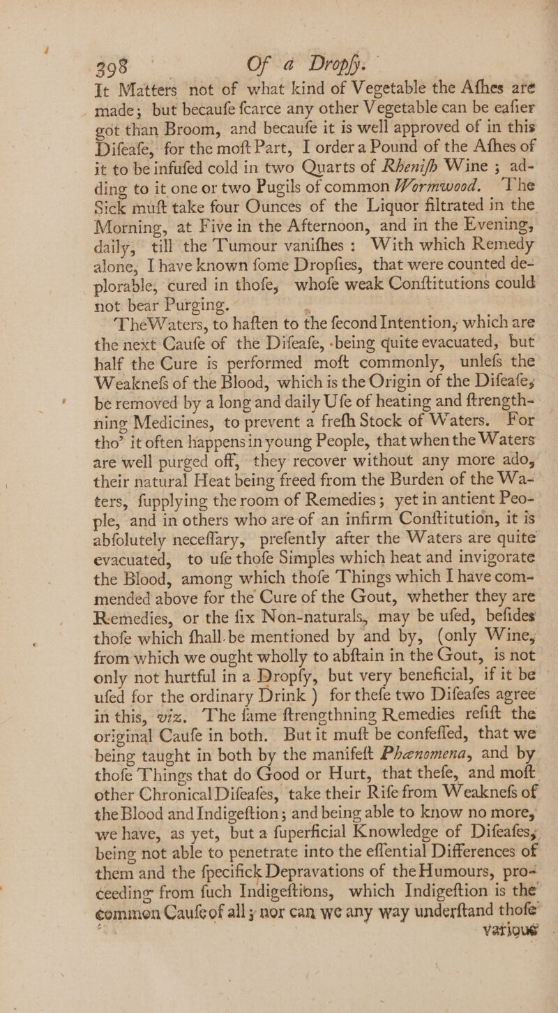 COL RD Of a Dropp.- It Matters not of what kind of Vegetable the Afhes are made; but becaufe fcarce any other Vegetable can be eafier got than Broom, and becaufe it is well approved of in this. Difeafe, for the moft Part, I order a Pound of the Afhes of it to be infufed cold in two Quarts of Rhenifh Wine ; ad- ding to it one or two Pugils of common Wormwood. “The Sick muft take four Ounces of the Liquor filtrated in the Morning, at Five in the Afternoon, and in the Evening, daily, till the Tumour vanifhes : With which Remedy alone, I have known fome Dropfies, that were counted de- plorable, cured in thofe, whofe weak Conftitutions could not bear Purging. : TheWaters, to haften to the fecond Intention, which are the next Caufe of the Difeafe, -being quite evacuated, but half the Cure is performed moft commonly, unlefs the Weaknef of the Blood, which is the Origin of the Difeafe; be removed by a long and daily Ufe of heating and ftrength- ning Medicines, to prevent a frefh Stock of Waters. For tho? it often happensin young People, that when the Waters are well purged off, they recover without any more ado, their natural Heat being freed from the Burden of the Wa- ters, fupplying the room of Remedies; yet in antient Peo- ple, and in others who are of an infirm Conftitution, it is abfolutely neceflary, prefently after the Waters are quite evacuated, to ufe thofe Simples which heat and invigorate the Blood, among which thofe Things which I have com- mended above for the Cure of the Gout, whether they are Remedies, or the fix Non-naturals, may be ufed, befides thofe which fhall.be mentioned by and by, (only Wine, from which we ought wholly to abftain in the Gout, is not only not hurtful in a Dropfy, but very beneficial, if it be ufed for the ordinary Drink ) for thefe two Difeafes agree in this, viz. The fame ftrengthning Remedies refift the original Caufe in both. But it muft be confefled, that we being taught in both by the manifeft Phenomena, and by thofe Things that do Good or Hurt, that thefe, and moft. other Chronical Difeafes, take their Rife from Weaknefs of the Blood and Indigeftion ; and being able to know no more, we have, as yet, but a fuperficial Knowledge of Difeafes, being not able to penetrate into the effential Differences of them and the fpecifick Depravations of the Humours, pro- ceeding from fuch Indigeftions, which Indigeftion is the common Caufeof all ; nor can we any way underftand thofe t various.