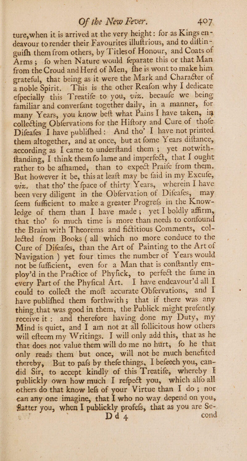 ture, when it is arrived at the very height: for as Kings en- deavour torender their Favourites illuftrious, and to diftin- guifh them from others, by Titlesof Honour, and Coats of Arms; fo when Nature would feparate this or that Man from the Croud and Herd of Men, fhe is wont to make him . grateful, that being as it were the Mark and Character of a noble Spirit. This is the other Reafon why I dedicate efpecially this Treatife to you, viz. becaufe we being familiar and converfant together daily, in a manner, for many Years, you know beft what Pains I have taken, in collecting Obfervations for the Hiftory and Cure of thofe Difeafes I have publifhed: And tho’ I have not printed. them altogether, and at once, but at fome Y ears diftance, according as I came to underftand them ; yet notwith- ftanding, I think them fo lame and imperfect, that I ought rather to be afhamed, than to expect Praife from them. But however it be, this at leaft may be faid in my Excute, vix. that tho’ the fpace of thirty Years, wherein I have been very diligent in the Obfervation of Difeafes, may feem fufficient to make a greater Progrefs in the Know- ledge of them than I have made; yet I boldly affirm, that tho’? fo much time is more than needs to confound the Brain with Theorems and fictitious Comments, col- lected from Books ( all which no more conduce to the Cure of Difeafes, than the Art of Painting to the Art of Navigation ) yet four times the number of Years would not be fufficient, even for a Man that is conftantly em- ploy'd in the Pra&amp;ice of Phyfick, to perfect the fame in every Part of the Phyfical Art. I have endeavour’d all I could to colle&amp;t the mof accurate Obfervations, and I have publifhed them forthwith; that if there was any thing that was good in them, the Publick might prefently receive it: and therefore having done my Duty, my Mind is quiet, and I am not at all follicitous how others will efteem my Writings. I will only add this, thatas he that does not value them will do me no hurt, fo he that only reads them but once, will not be much benefited thereby, But to pafs by thefe things, I befeech you, can- did Sir, to accept kindly of this Treatife, whereby I publickly own how much I refpeét you, which alfo all others do that know lefs of your Virtue than I do; nor an any one imagine, that I who no way depend on you, fatter you, when I publickly profefs, that as you are Se-. dE Dd4 cond