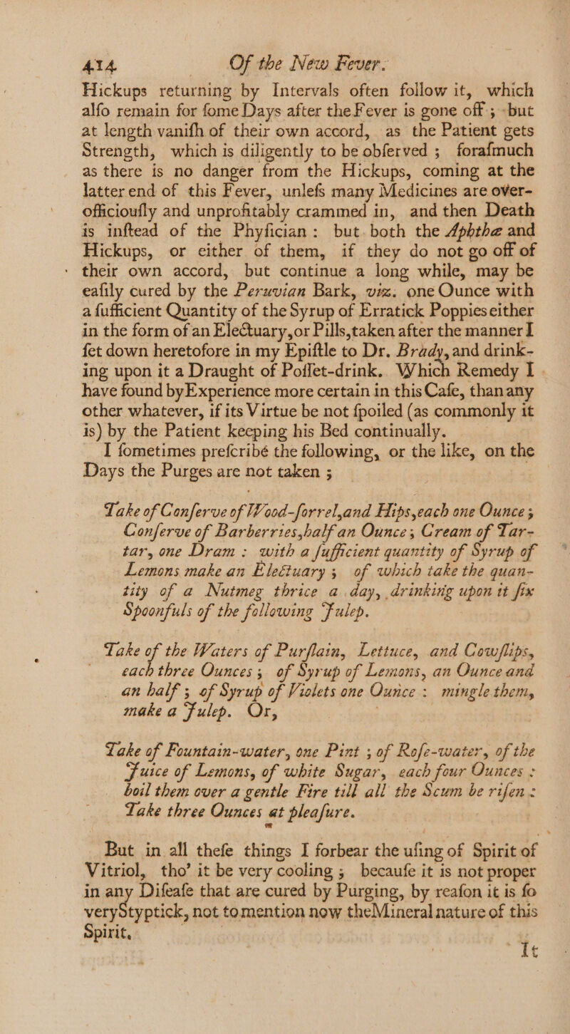 Hickups returning by Intervals often follow it, which alfo remain for fome Days after the Fever is gone off ; but at length vanifh of their own accord, as the Patient gets Strength, which is diligently to be obferved ; forafmuch as there is no danger from the Hickups, coming at the latter end of this Fever, unlefs many Medicines are over- officioufly and unprofitably crammed in, and then Death is inftead of the Phyfician: but.both the 4pbthe and Hickups, or either of them, if they do not go off of * their own accord, but continue a long while, may be eafily cured by the Peruvian Bark, viz. one Ounce with a fufficient Quantity of the Syrup of Erratick Poppieseither in the form of an Electuary,or Pills,taken after the manner I fet down heretofore in my Epiftle to Dr. Brady, and drink- ing upon it a Draught of Poffet-drink. Which Remedy I . have found by Experience more certain in this Cafe, thanany other whatever, if its Virtue be not fpoiled (as commonly it is) by the Patient keeping his Bed continually. I fometimes prefcribé the following, or the like, on the Days the Purges are not taken ; Take of Conferve of Wood-forreland Hips,eacb one Ounce ; Conferve of Barberries,half an Ounce; Cream of Tar- tar, one Dram: with a fufficient quantity of Syrup of Lemons make an Électuary 5 of which take the quan- tity of a Nutmeg thrice a. day, drinking upon tt fix Spoonfuls of the following ‘Fulep. Take of the Waters of Purflain, Lettuce, and Cow/flips, each three Ounces; of Syrup of Lemons, an Ounce and . 4n half 5 of Syrup of Vielets one Ounce : mingle them, make a Fulep. Or, | ! Lake of Fountain-water, one Pint ; of Rofe-water, of the Juice of Lemons, of white Sugar, each four Ounces : boil them over a gentle Fire till all the Scum be rifen: Take three Ounces at pleafure. Li But in all thefe things I forbear the ufing of Spirit of Vitriol, tho’ it be very cooling ; becaufe it is not proper in any Difeafe that are cured by Purging, by reafon it is fo veryStyptick, not to mention now theMineral nature of this t