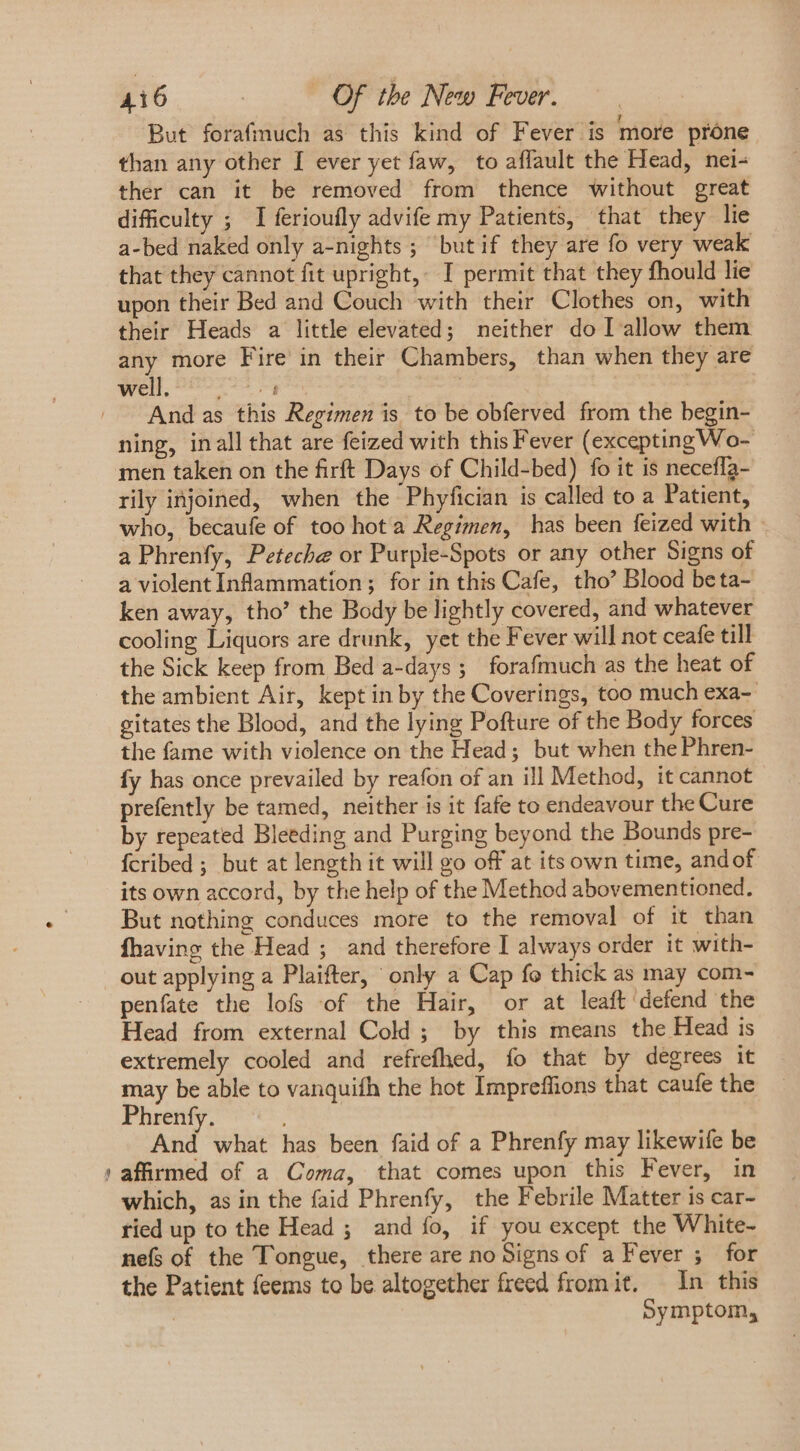 ae But forafmuch as this kind of Fever is more prone than any other I ever yet faw, to affault the Head, nei- ther can it be removed from thence without great difficulty ; I ferioufly advife my Patients, that they lie a-bed naked only a-nights ; ‘but if they are fo very weak that they cannot fit upright, I permit that they fhould lie upon their Bed and Couch with their Clothes on, with their Heads a little elevated; neither do I allow them any more Fire in their Chambers, than when they are well, Lg | And as this Regimen is to be obferved from the begin- ning, inall that are feized with this Fever (excepting Wo- men taken on the firft Days of Child-bed) fo it is neceffa- rily injoined, when the Phyfician is called to a Patient, who, becaufe of too hot a Regimen, has been feized with a Phrenfy, Peteche or Purple-Spots or any other Signs of a violent Inflammation; for in this Cafe, tho’ Blood beta- ken away, tho’ the Body be lightly covered, and whatever cooling Liquors are drunk, yet the Fever will not ceafe till the Sick keep from Bed a-days; forafmuch as the heat of the ambient Air, kept in by the Coverings, too much exa-- gitates the Blood, and the lying Pofture of the Body forces the fame with violence on the Head; but when the Phren- fy has once prevailed by reafon of an ill Method, it cannot prefently be tamed, neither is it fafe to endeavour the Cure by repeated Bleeding and Purging beyond the Bounds pre- fcribed ; but at length it will go off at its own time, andof its own accord, by the help of the Method abovementioned. But nothing conduces more to the removal of it than fhaving the Head ; and therefore I always order it with- out applying a Plaifter, only a Cap fo thick as may com- penfate the lofs of the Hair, or at leaft defend the Head from external Cold ; by this means the Head is extremely cooled and refrefhed, fo that by degrees it may be able to vanquifh the hot Impreffions that caufe the Phrenfy. And what has been faid of a Phrenfy may likewife be affirmed of a Coma, that comes upon this Fever, in which, as in the faid Phrenfy, the Febrile Matter is car- ried up to the Head ; and fo, if you except the White- nefs of the Tongue, there are no Signs of a Fever ; for the Patient feems to be altogether freed from it, In this | Symptom,