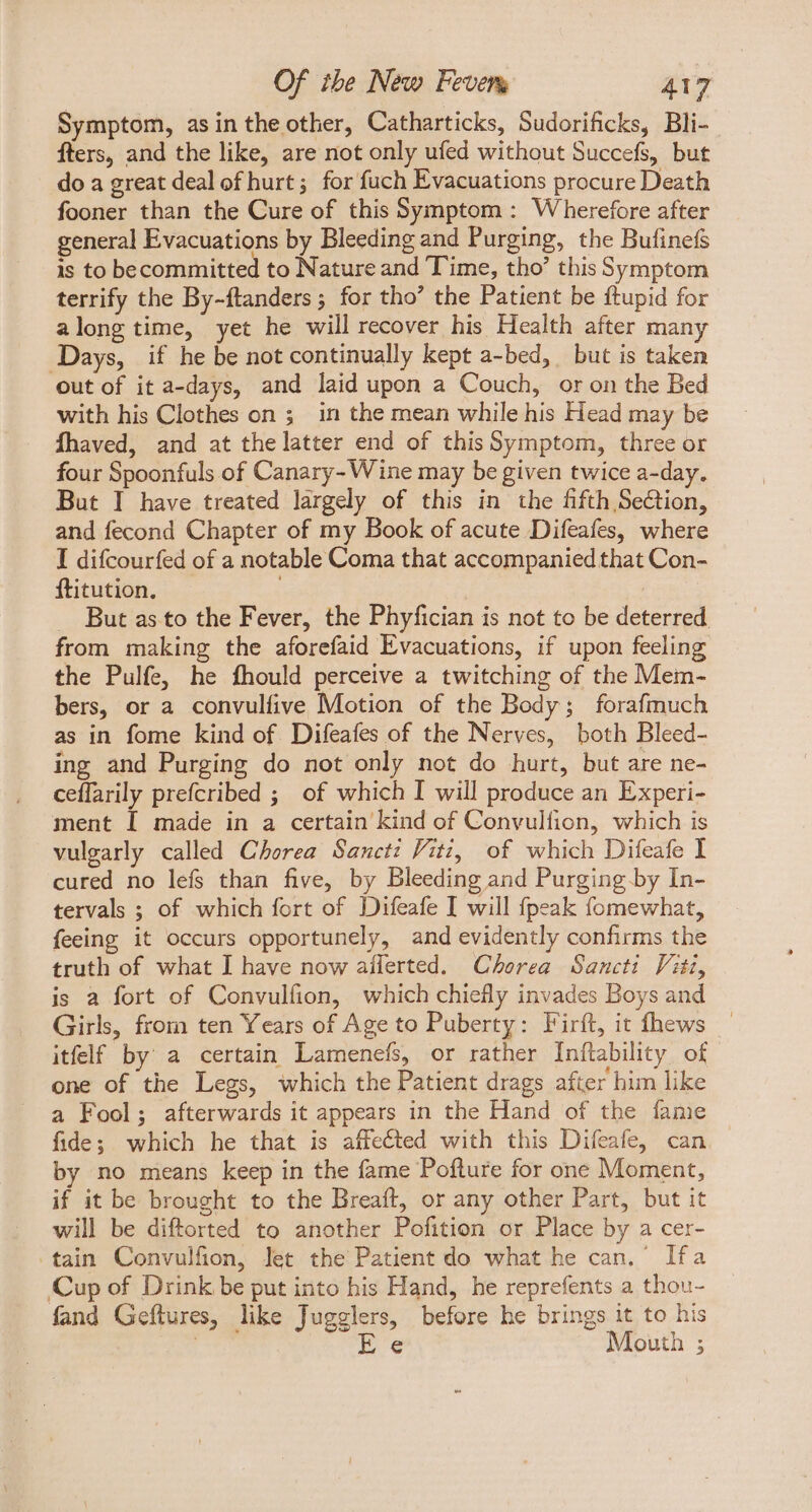 Symptom, asintheother, Catharticks, Sudorificks, Bli- fters, and the like, are not only ufed without Succefs, but do a great deal of hurt; for fuch Evacuations procure Death fooner than the Cure of this Symptom: Wherefore after general Evacuations by Bleeding and Purging, the Bufinefs is to becommitted to Nature and Time, tho’ this Symptom terrify the By-ftanders ; for tho’ the Patient be ftupid for along time, yet he will recover his Health after many Days, if he be not continually kept a-bed, but is taken out of it a-days, and laid upon a Couch, or on the Bed with his Clothes on 5 in the mean while his Head may be Íhaved, and at thelatter end of this Symptom, three or four Spoonfuls of Canary- Wine may be given twice a-day. But I have treated largely of this in the fifth Section, and fecond Chapter of my Book of acute Difeafes, where I difcourfed of a notable Coma that accompanied that Con- ftitution. But as to the Fever, the Phyfician is not to be deterred. from making the aforefaid Evacuations, if upon feeling the Pulfe, he fhould perceive a twitching of the Mem- bers, or a convulfive Motion of the Body ; forafmuch as in fome kind of. Difeafes of the Nerves, both Bleed- ing and Purging do not only not do hurt, but are ne- ceflarily prefcribed ; of which I will produce an Experi- ment I made in a certain kind of Convulfion, which is vulgarly called Chorea Sancti Viti, of which Difeafe I cured no lefs than five, by Bleeding and Purging by In- tervals ; of which fort of Difeafe I will fpeak fomewhat, feeing it occurs opportunely, and evidently confirms the truth of what I have now afferted. Cerea Sancti Viti, is a fort of Convulfion, which chiefly invades Boys and Girls, from ten Years of Age to Puberty: Firft, it fhews itfelf by a certain Lamenefs, or rather Inftability of one of the Legs, which the Patient drags after him like a Fool; afterwards it appears in the Hand of the fame fide; which he that is affected with this Difeafe, can by no means keep in the fame Pofture for one Moment, if it be brought to the Breaft, or any other Part, but it will be diftorted to another Pofition or Place by a cer- tain Convulfion, let the Patient do what he can.’ Ifa Cup of Drink be put into his Hand, he reprefents a thou- fand Geftures, like Jugglers, before he brings it to his . Fe Mouth ;