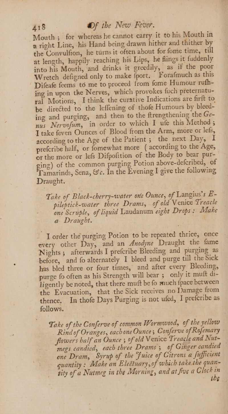 Mouth ; for whereas he cannot carry it to his Mouth in a right Line, his Hand being drawn hither and thither by the Convulfion, he türns it often about for fome time, till atlength, happily reaching his Lips, he flings it fuddenly into his Mouth, and drinks it greedily, as if the poor Wretch defigned only to make fport, Forafmuch as this ' Difeafe feems tó me to proceed from fome Humour rufh- ing in upon the Nerves, which provokes fuch preternatu- ral Motions, I think the curative Indications are firft to be directed to the leffening of thofe Humours by bleed- ing and purging, and then to the ftrengthening the Ge- nus Nervofum, in order to which I ufe this Method ; T take feven Ounces of Blood from the Arm, more or lefs, according to the Age of the Patient ; the next Day, I prefcribe half, or fomewhat more ( according to the Age, or the more or lefs Difpofition of the Body to bear pur- ging) of the common purging Potion above-defcribed, of ['amarinds, Sena, &c. In the Evening I give the following Draught. | Take of. Black-cherry-water one Ounce, of Langius’s £- pileptick-water three Drams, of old Venice Treacle one Scruple, of liquid Laudanum eight Drops : Make a Draught. | ~ Iorder thé purging Potion to be repeated thrice, once every other Day, and an Anodyne Draught the fame Nights; afterwards I prefcribe Bleeding and purging as before, and fo alternately I bleed and purge till the Sick has bled three or four times, and after every Bleeding, purge fo often as his Strength will bear 5 only it mutt di- ligently be noted, that there muft be fo much fpace between the Evacuation, that the Sick receives no Damage from thence. In thofe Days Purging is not ufed, I prefcribe as follows. | Take of the Conferve of common Wormwood, of the yellow Rind of Oranges, each one Ounce; Conferve of Rofemary - flowers half an Ounce ; of old Venice Treacle and Nut- megs candied, each three Drams; of Ginger candied one Dram, Syrup of the Fuice of Citrons a fufficient quantity : Make an Electuary,of which take the quan~ rity of a Nutmeg in the Morning, and at fue a Clock 7 i$ |