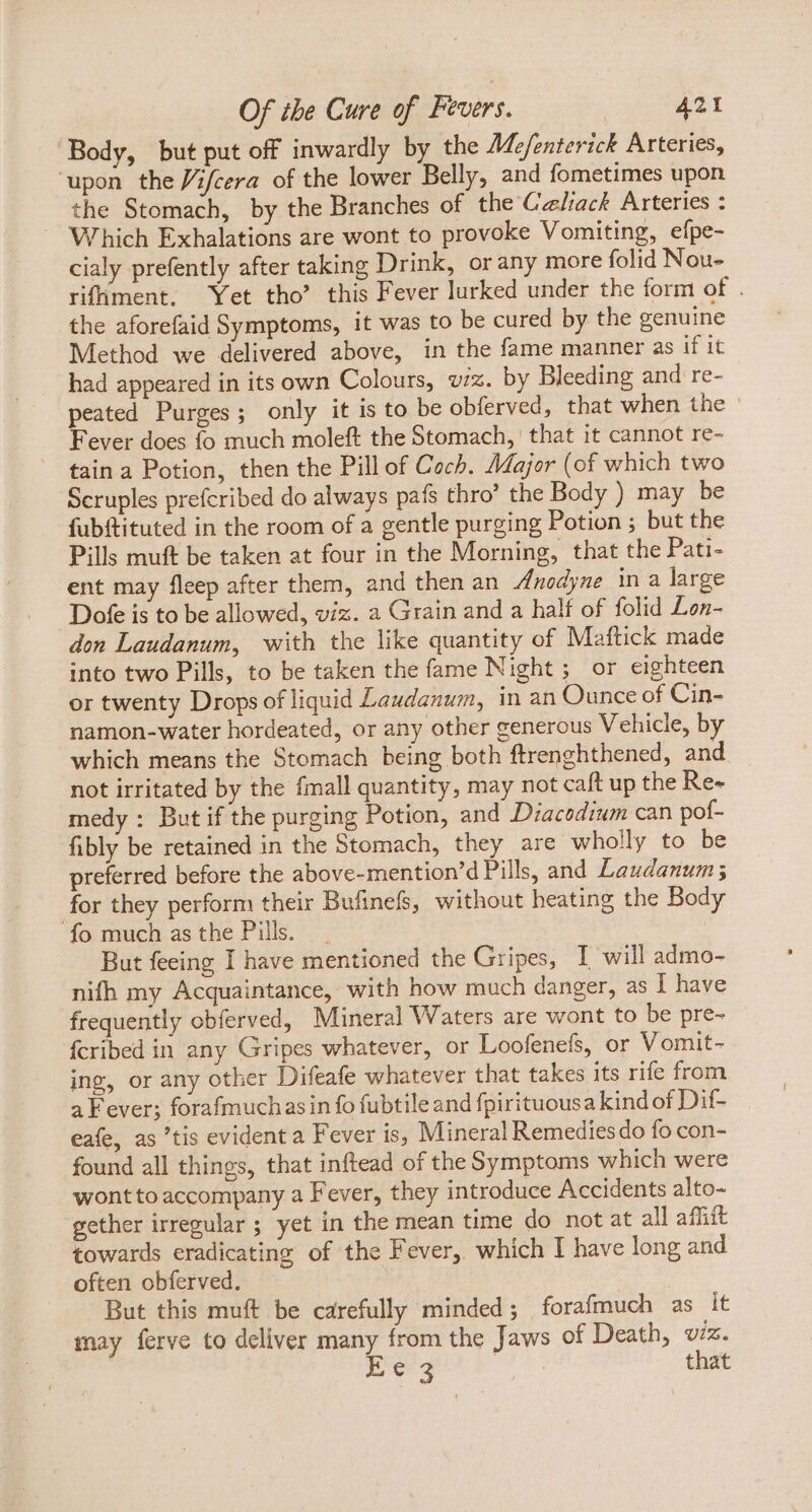 Body, but put off inwardly by the Me/enterick Arteries, ‘upon the Vifcera of the lower Belly, and fometimes upon the Stomach, by the Branches of the Calack Arteries : — Which Exhalations are wont to provoke Vomiting, efpe- cialy prefently after taking Drink, or any more folid Nou- rifhment. Yet tho’ this Fever lurked under the form of . the aforefaid Symptoms, it was to be cured by the genuine Method we delivered above, in the fame manner as if it had appeared in its own Colours, viz. by Bleeding and re- peated Purges ; only it is to be obferved, that when the ° Fever does fo much moleft the Stomach, that it cannot re- tain a Potion, then the Pill of Coch. Major (of which two Scruples prefcribed do always pafs thro’ the Body ) may be fubftituted in the room of a gentle purging Potion ; but the Pills muft be taken at four in the Morning, that the Pati- ent may fleep after them, and then an Anodyne in a large .Dofe is to be allowed, viz. a Grain and a half of folid Lon- don Laudanum, with the like quantity of Maftick made into two Pills, to be taken the fame Night; or eighteen or twenty Drops of liquid Laudanum, in an Ounce of Cin- namon-water hordeated, or any other generous Vehicle, by which means the Stomach being both ftrenghthened, and not irritated by the fmall quantity, may not caft up the Re- medy : But if the purging Potion, and Diacodium can pof- fibly be retained in the Stomach, they are wholly to be preferred before the above-mention'd Pills, and Laudanum; for they perform their Bufinefs, without heating the Body fo much as the Pills. | But feeing I have mentioned the Gripes, I will admo- nifh my Acquaintance, with how much danger, as I have frequently obferved, Mineral Waters are wont to be pre- fcribed in any Gripes whatever, or Loofenefs, or Vomit- ing, or any other Difeafe whatever that takes its rife from a Fever; forafmuchasin fo fubtile and {pirituousa kind of Dif- eafe, as 'tis evident a Fever is, Mineral Remedies do fo con- found all things, that inftead of the Symptoms which were wontto accompany a Fever, they introduce Accidents alto- gether irregular ; yet in the mean time do not at all affift towards eradicating of the Fever, which I have long and often obferved. | But this muft be carefully minded; forafmuch as it may ferve to deliver many from the Jaws of Death, viz. Ee3 Lodo that