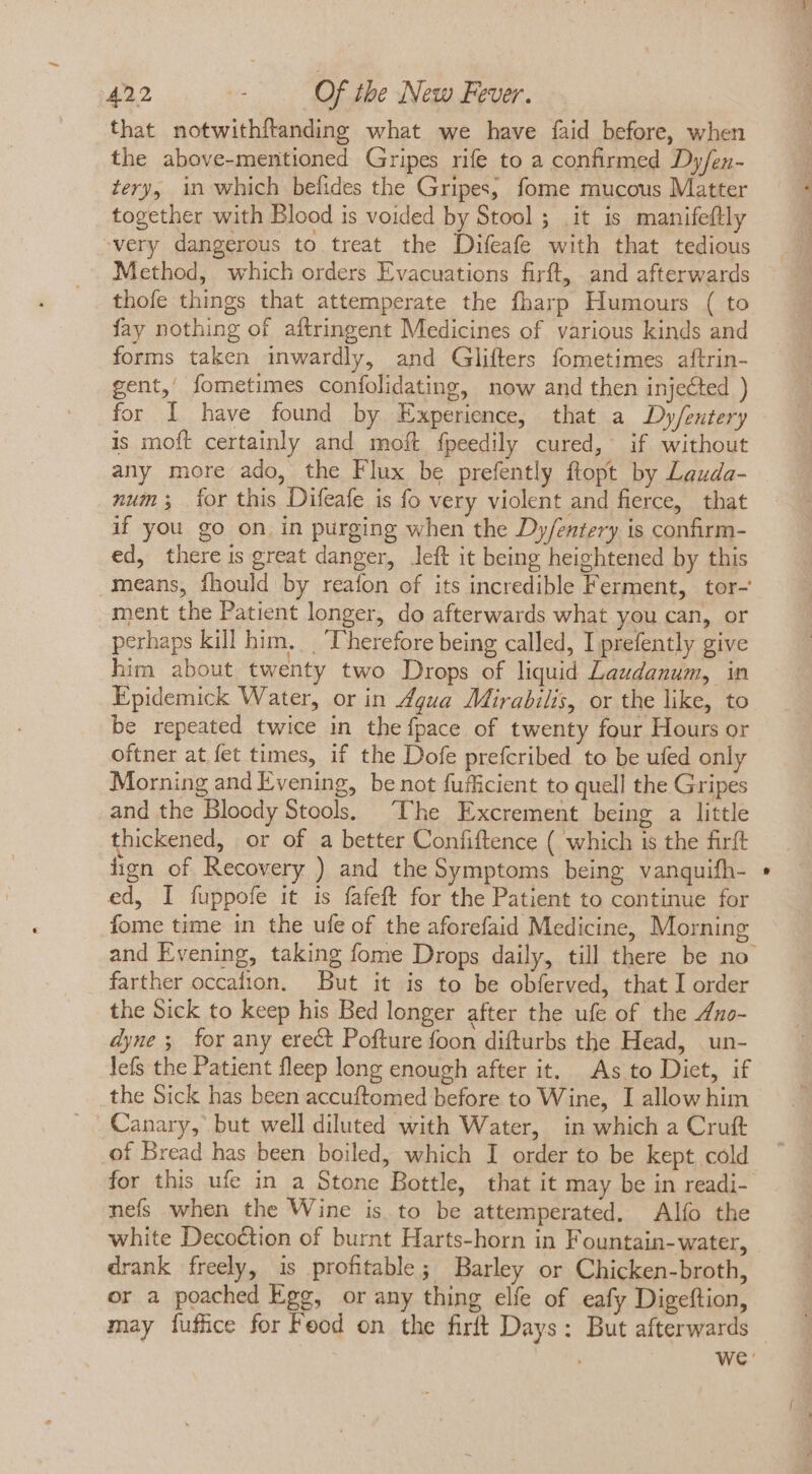that notwithítanding what we have faid before, when the above-mentioned Gripes rife to a confirmed Dy/en- tery, in which befides the Gripes, fome mucous Matter together with Blood is voided by Stool; it is manifeflly -very dangerous to treat the Difeafe with that tedious Method, which orders Evacuations firft, and afterwards thofe things that attemperate the fharp Humours ( to fay nothing of aftringent Medicines of various kinds and forms taken inwardly, and Glifters fometimes aftrin- gent, fometimes confolidating, now and then injected ) for I have found by Experience, that a Dy/eutery is moft certainly and moft fpeedily cured, if without any more ado, the Flux be prefently ftopt by Lauda- num; for this Difeafe is fo very violent and fierce, that if you go on, in purging when the Dy/entery is confirm- ed, there is great danger, left it being heightened by this means, fhould by reafon of its incredible Ferment, tor- ment the Patient longer, do afterwards what you can, or perhaps kill him, | Therefore being called, I prefently give him about twenty two Drops of liquid Laudanum, in Epidemick Water, or in Zgua Mirabilis, or the like, to be repeated twice in theípace of twenty four Hours or oftner at fet times, if the Dofe prefcribed to be ufed only Morning and Evening, be not fufficient to quell the Gripes and the Bloody Stools, ‘The Excrement being a little thickened, or of a better Confiftence ( which is the firft hgn of Recovery ) and the Symptoms being vanquifh- ed, I fuppofe it is fafeft for the Patient to continue for fome time in the ufe of the aforefaid Medicine, Morning farther occafion. But it is to be obferved, that I order the Sick to keep his Bed longer after the ufe of the 4uo- dyne 5. for any erect Pofture foon difturbs the Head, un- lefs the Patient fleep long enough after it. As to Diet, if the Sick has been accuftomed before to Wine, I allow him Canary, but well diluted with Water, in which a Cruft .of Bread has been boiled, which I order to be kept cold for this ufe in a Stone Bottle, that it may be in readi- nefs when the Wine is to be attemperated. Alfo the white Decoction of burnt Harts-horn in Fountain- water, drank freely, is profitable; Barley or Chicken-broth, or a poached Ege, or any thing elfe of eafy Digeftion,