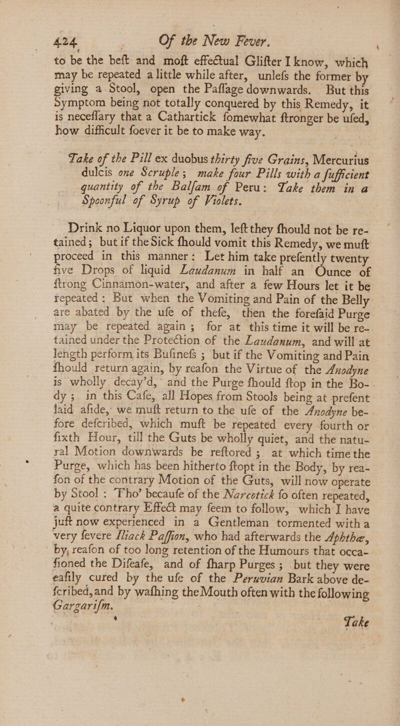 to be the beft and moft effe€tual Glifter I know, which may be repeated a little while after, unlefs the former b giving a Stool, open the Paflage downwards. But this Symptom being not totally conquered by this Remedy, it is neceflary that a Cathartick fomewhat ftronger be ufed, how difficult foever it be to make way. Take of the Pill ex duobus thirty five Grains, Mercurius dulcis one Scruple; make four Pills with a fufficient quantity of the Balfam of Peru: Take them in a Spoonful of Syrup of Violets. Drink no Liquor upon them, left they fhould not be re- tained; but if the Sick fhould vomit this Remedy, we muft proceed in this manner: Let him take prefently twenty five Drops of liquid Leudanum in half an Ounce of ftrong Cinnamon-water, and after a few Hours let it be repeated: But when the Vomiting and Pain of the Belly are abated by the ufe of thefe, then the forefaid Purge may be repeated again; for at this time it will be re-. tained under the Protection of the Laudanum, and will at length perform its Bufinefs ; but if the Vomiting and Pain fhould return again, by reafon the Virtue of the Anodyne is wholly decay’d, and the Purge fhould ftop in the Bo- dy ; in this Cafe, all Hopes from Stools being at prefent laid afide, we muft return to the ufe of the Anodyne be- fore defcribed, which muft be repeated every fourth or fixth Hour, till the Guts be wholly quiet, and the natu- yal Motion downwards be reftored ; at which time the Purge, which has been hitherto ftopt in the Body, by rea- fon of the contrary Motion of the Guts, will now operate by Stool : Pho’ becaufe of the Narcotick fo often repeated, a quite contrary Effect may feem to follow, which I have juft now experienced in a Gentleman tormented witha very fevere [ack Paffion, who had afterwards the Aphthe, ' by, reafon of too long retention of the Humours that occa- fioned the Difeafe, and of fharp Purges; but they were eafily cured by the ufe of the Peruvian Bark above de- fcribed, and by wafhing the Mouth often with the following Gargarifm. | : * Take