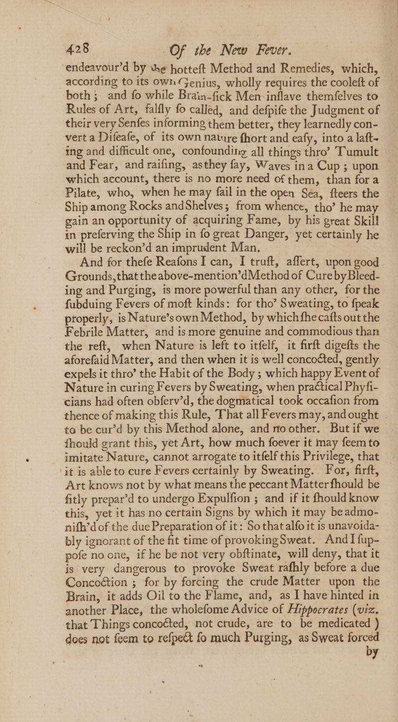 endeavour'd by «e hotteft Method and Remedies, which, according to its own Genius, wholly requires the cooleft of both; and fo while Braia-fick Men inflave themfelves to Rules of Art, falfly fo called, and defpife the Judgment of their very Senfes informing them better, they learnedly con- vert a Difeafe, of its own nature fhort and eafy, into a laft- ing and difficult one, confounding all things thro” Tumult and Fear, and raifing, asthey fay, Waves ina Cup ; upon which account, there is no more need of them, than for a Pilate, who, when he may fail in the open Séa, fteers the Ship among Rocks andShelves; from whence, tho’ he may gain an opportunity of acquiring Fame, by his great Skill in preferving the Ship in fo great Danger, yet certainly he will be reckon'd an imprudent Man. And for thefe Reafons I can, I truft, affert, upon good Grounds,that theabove-mention'dMethod of Cureby Bleed- ing and Purging, is more powerful than any other, for the fubduing Fevers of moft kinds: for tho' Sweating, to fpeak properly, is Nature’sown Method, by whichfhecaftsoutthe — Febrile Matter, and is more genuine and commodious than the reft, when Nature is left to itfelf, it firft digefts the aforefaid Matter, and then when it is well concocted, gently expels it thro' the Habit of the Body ; which happy Event of Nature in curing Fevers by Sweating, when practical Phyfi- cians had often obferv’d, the dogmatical took occafion from thence of making this Rule, That all Fevers may, and ought to be cur'd by this Method alone, and no other. But if we fhould grant this, yet Art, how much foever it may feem to J imitate Nature, cannot arrogate to itfelf this Privilege, that it is able to cure Fevers certainly by Sweating. For, firft, Art knows not by what means the peccant Matter fhould be fitly prepar'd to undergo Expulfion ; and if it fhould know this, yet it has no certain Signs by which it may beadmo- nifh’d of the due Preparation of it: So that alfo it is unavoida- bly ignorant of the fit time of provokingSweat. And I fup- pofe no one, if he be not very obftinate, will deny, that it is very dangerous to provoke Sweat rafhly before a due Concoétion ; for by forcing the crude Matter upon the Brain, it adds Oil to the Flame, and, as I have hinted in another Place, the wholefome Advice of Hippocrates (viz. that Things concocted, not crude, are to be medicated ) does not feem to refpe&amp; fo much Purging, as Sweat forced | *