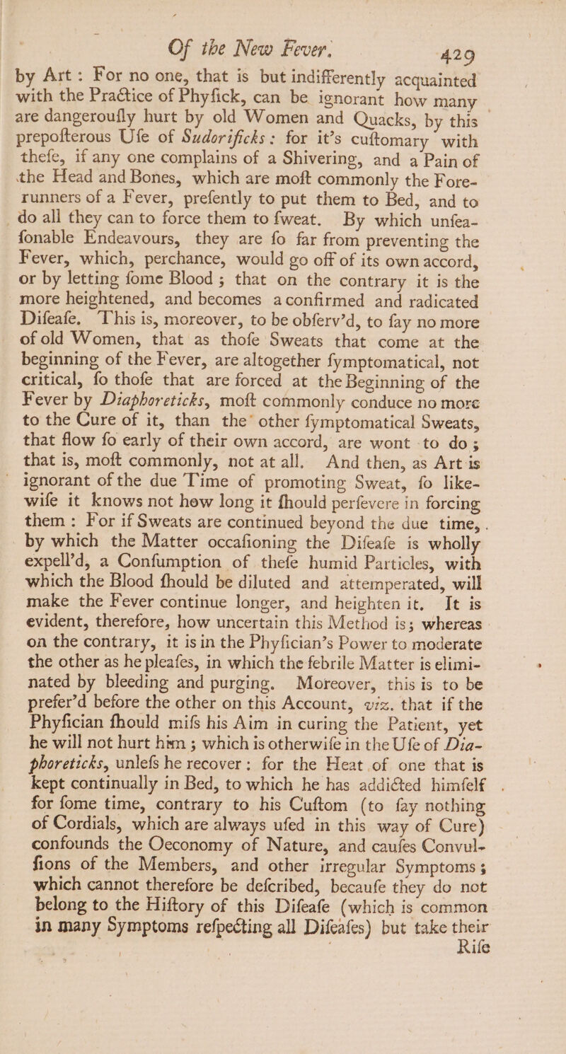 by Art: For no one, that is but indifferently acquainted with the Practice of Phyfick, can be ignorant how many are dangeroufly hurt by old Women and Quacks, by this prepofterous Ufe of Sudorificks : for it’s cuftomary with thefe, if any one complains of a Shivering, and a Pain of the Head and Bones, which are moft commonly the Fore- runners of a Fever, prefently to put them to Bed, and to . do all they can to force them to fweat. By which unfea- fonable Endeavours, they are fo far from preventing the Fever, which, perchance, would go off of its own accord, or by letting fome Blood ; that on the contrary it is the . more heightened, and becomes aconfirmed and radicated Difeafe, This is, moreover, to be obferv'd, to fay no more of old Women, that as thofe Sweats that come at the beginning of the Fever, are altogether fymptomatical, not critical, fo thofe that are forced at the Beginning of the Fever by Diaphoreticks, moft commonly conduce no morc to the Cure of it, than the' other fymptomatical Sweats, that flow fo early of their own accord, are wont to do; that is, moft commonly, not at all. And then, as Art is — ignorant ofthe due Time of promoting Sweat, fo like- wife it knows not hew long it fhould perfevere in forcing them : For if Sweats are continued beyond the due time, . by which the Matter occafioning the Difeafe is wholly expell’d, a Confumption of thefe humid Particles, with which the Blood fhould be diluted and attemperated, will make the Fever continue longer, and heighten it, It is evident, therefore, how uncertain this Method is; whereas on the contrary, it isin the Phyfician's Power to moderate the other as he pleafes, in which the febrile Matter is elimi- nated by bleeding and purging. Moreover, this is to be prefer'd before the other on this Account, viz. that if the Phyfician fhould mifs his Aim in curing the Patient, yet he will not hurt him ; which is otherwife in the Ufe of Dia- phoreticks, unlefs he recover; for the Heat of one that is kept continually in Bed, to which he has addicted himfel . for fome time, contrary to his Cuftom (to fay nothing of Cordials, which are always ufed in this way of Cure) confounds the Oeconomy of Nature, and caufes Convul- fions of the Members, and other irregular Symptoms 5 which cannot therefore be defcribed, becaufe they do not belong to the Hiftory of this Difeafe (which is common in many Symptoms refpecting all Difeafes) but take js ife