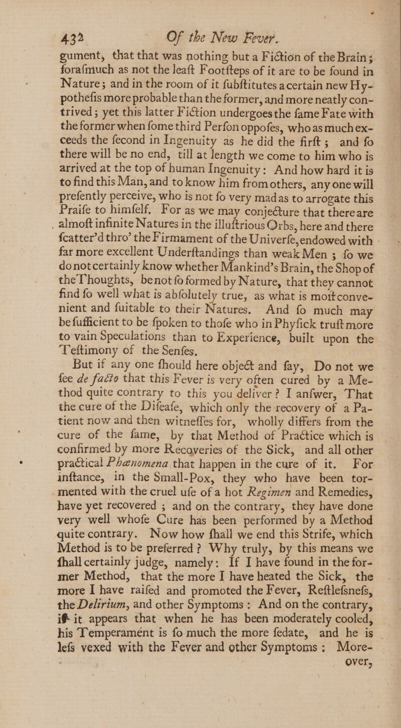 gument, that that was nothing but a Fiction of the Brain; forafmuch as not the leaft Footfteps of it are to be found in Nature; and in the room of it fubftitutes acertain new Hy- pothefis more probable than the former, and more neatly con- trived ; yet this latter Fiction undergoesthe fame Fate with the former when fome third Perfon oppofes, who as muchex- ceeds the fecond in Ingenuity as he did the firft; and fo there will be no end, till at length we come to him who is arrived at the top of human Ingenuity: And how hard it is to find this Man, and to know him fromothers, any one will prefently perceive, who is not fo very madas to arrogate this Praife to himfelf. For as we may conje&amp;ure that thereare _ almoft infinite Natures in the illuftrious Orbs, here and there fcatter'd thro’ the Firmament of the Univerfe,endowed with - far more excellent Underftandings than weak Men ; fo we donotcertainly know whether Mankind's Brain, the Shop of theThoughts, benot fo formed by Nature, that they cannot find fo well what is abfolutely true, as what is mottconve- nient and fuitable to their Natures. And fo much may be fufficient to be fpoken to thofe who in Phyfick truft more to vain Speculations than to Experience, built upon the Teftimony of the Senfes, But if any one fhould here objeét and fay, Do not we fee de facto that this Fever is very often cured by a Me- thod quite contrary to this you deliver? I anfwer, That the cure of the Difeafe, which only the recovery of a Pa- tient now and then witneffes for, wholly differs from the cure of the fame, by that Method of Practice which is confirmed by more Recoveries of the Sick, and all other practical Phenomena that happen in the cure of it. For inftance, in the Small-Pox, they who have been tor- mented with the cruel ufe of a hot Regimen and Remedies, have yet recovered ; and on the contrary, they have done very well whofe Cure has been performed by a Method quite contrary. Now how fhall we end this Strife, which Method is to be preferred ? Why truly, by this means we fhall certainly judge, namely: If I have found in the for- mer Method, that the more I have heated the Sick, the more I have raifed and promoted the Fever, Reftlefsnefs, the Delirium, and other Symptoms : And on the contrary, i® it appears that when he has been moderately cooled, his ‘Temperament is fo much the more fedate, and he is . lefs vexed with the Fever and other Symptoms; More- over,