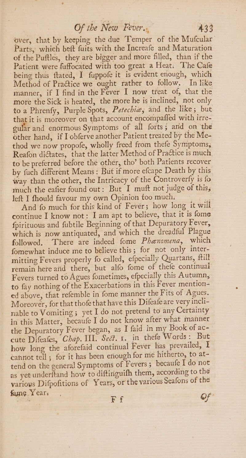 over, that by keeping the due Temper of the Mufcular | Parts, which beft fuits with the Increafe and Maturation of the Puftles, they are bigger and more filled, than if the Patient were fuffocated with too great a Heat. The Cafe being thus ftated, I fuppofe it is evident enough, which Method of Practice we ought rather to follow. In like manner, if I find in the Fever I now treat of, that the more the Sick is heated, the more he is inclined, not only to a Phrenfy, Purple Spots, Petechi#; and the like; but M it is moreover on that account encompafled with irre- gular and enormous Symptoms of all forts; and on thé other hand, if I obferve another Patient treated by the Me- thod we now propofe, wholly freed from thefe Symptoms, Reafon dictates, that the latter Method of Practice is much. to be preferred before the other, tho’ both Patients recover by fuch different Means : But if more efcape Death by this way tban the other, the Intricacy of the Controverfy is fo much the eafier found out: But I muft not judge of this, left I fhould favour my own Opinion too much. SCR And fo much for this kind of Fever; how long it will continue I know not: I am apt to believe, that it is fome fpirituous and fubtile Beginning of that Depuratory Fever, which is now antiquated, and which the dreadful Plague followed, There are indeed fome Phenomena, which fomewhat induce me to believe this; for not only inter- mitting Fevers properly fo called, efpecially Quartans, ftil! remain here atid there, but alfo fome of thefe continual Fevers turned to Agues fometimes, efpecially this Autumn, to fay nothing of the Exacerbations in this Fever mention- ed above, that refemble in fome manner the Fits of Agues. Moreover, for that thofe that have this Difeafe are very incli- nable to Vomiting ; yet I do not pretend to any Certainty in this Matter, becaufe I do not know after what manner the Depuratory Fever began, as I faid in my Book of ac- cute Difeafes, Chap. III. Sea. 1. in thefe Wards : But how long the aforefaid continual Fever has prevailed, I cahnot tell; for it has been enough for me hitherto, to at- tend on the general Symptoms of Fevers ; becaufe I do not as yet underítand how to diftiriguifh them, according to the various Difpofitions of Years, or the various Seafons of the fame Years,