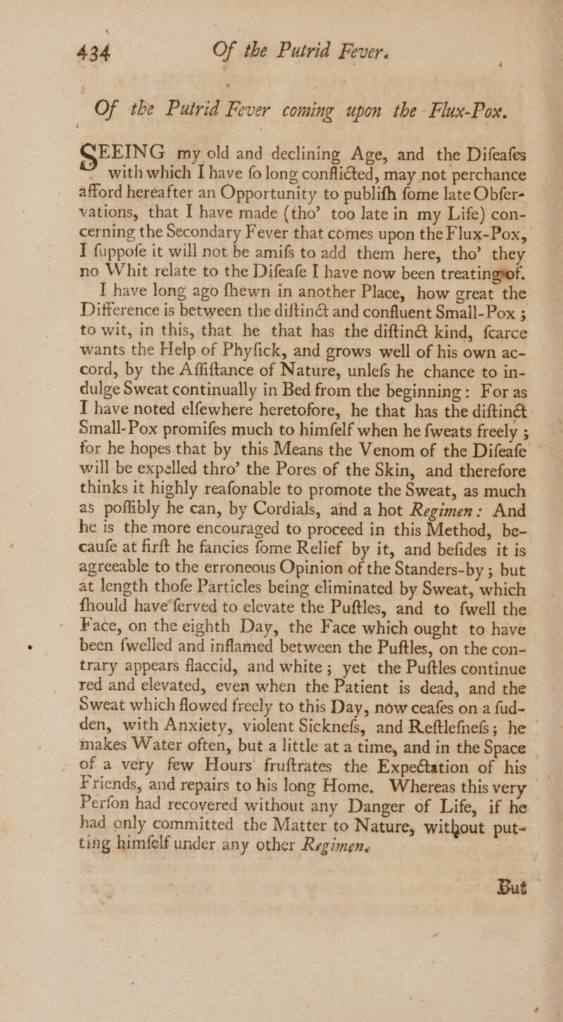 Of the Putrid Fever coming upon the- Flux-Pox. SEEING my old and declining Age, and the Difeafes - with which I have fo long conflicted, may not perchance afford hereafter an Opportunity to publifh fome late Obfer- vations, that I have made (tho’ too late in my Life) con- cerning the Secondary Fever that comes upon the Flux-Pox, I fuppofe it will not be amifs to add them here, tho’ they no Whit relate to the Difeafe I have now been treatingyof. I have long ago fhewn in another Place, how great the Difference is between the diftin&amp;t and confluent Small-Pox ; to wit, in this, that he that has the diftin&amp; kind, fcarce wants the Help of Phyfick, and grows well of his own ac- | cord, by the Affiftance of Nature, unlefs he chance to in- dulge Sweat continually in Bed from the beginning: For as I have noted elfewhere heretofore, he that has the diftin&amp; Small-Pox promifes much to himfelf when he fweats freely ; for he hopes that by this Means the Venom of the Difeafe will be expelled thro’ the Pores of the Skin, and therefore thinks it highly reafonable to promote the Sweat, as much. as poflibly he can, by Cordials, and a hot Regimen: And he is the more encouraged to proceed in this Method, be- caufe at firft he fancies fome Relief by it, and befides it is agreeable to the erroneous Opinion of the Standers-by ; but at length thofe Particles being eliminated by Sweat, which fhould have ferved to elevate the Puftles, and to fwell the Face, on the eighth Day, the Face which ought to have been fwelled and inflamed between the Puftles, on the con- trary appears flaccid, and white; yet the Puftles continue red and elevated, even when the Patient is dead, and the Sweat which flowed freely to this Day, now ceafes on a fud- den, with Anxiety, violent Sicknefs, and Reftlefnefs; he makes Water often, but a little at a time, and in the Space _ . of a very few Hours fruftrates the Expectation of his Friends, and repairs to his long Home. Whereas this very Perfon had recovered without any Danger of Life, if he had only committed the Matter to Nature, without put- ting himfelf under any other Regimen, , But