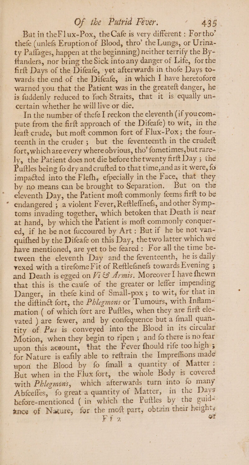  But in theFlux-Pox, the Cafe is very different : For tho' thefe (unlefs Eruptionof Blood, thro’ the Lungs, or Urina- ty Paffages, happen at the beginning) neither terrify the By- itanders, nor bring the Sick into any danger of Life, forthe firft Days of the Difeafe, yet afterwards in thofe Days to- wards the end of the Difeafe, in which I have heretofore warned you that the Patient was in the greateft danger, he is fuddenly reduced to fuch Straits, that it is equally un- certain whether he will live or die. In the number of thefe I reckon the eleventh (if youcom- pute from the firft approach of the Difeafe) to wit, in the leaft crude, but moft common fort of Flux-Pox; the four- teenth in the cruder ; but the feventeenth in the crudeft fort, which are every where obvious, tho’ fometimes, but rare- ly, the Patient does not die before the twenty firft Day ; the Puftles being fo dry andcrufted to that time,and as it were, fo by no means can be brought to Separation. But on the eleventh Day, the Patient moft commonly feems firft to be endangered ; a violent Fever, Reftleffnefs, and other Symp- toms invading together, which betoken that Death is near at hand, by which the Patient is moft commonly conquer- ed, if he be not fuccoured by Art: But if he be not van- quifhed by the Difeafe on this Day, thetwolatter which we have mentioned, are yet to be feared : For all the time be- tween the eleventh Day and the feventeenth, he is daily vexed with a tirefome Fit of Reftlefsnefs towards Evening ; and Death is egged on Vi €? Armis. Moreover I havefhewn that this is the caufe of the greater or leffer impending Danger, in thefe kind of Small-pox ; to wit; for that in the diftin&amp; fort, the Phlegmons or Tumours, with Inflam- mation ( of which fort are Puftles, when they are firft ele- vated ) are fewer, and by confequence but a {mall quan- tity of Pus is conveyed into the Blood in its circular Motion, when they begin to ripen ; and fo there is no fear upon this aceount, that the Fever fhould rife too high 5 upon the Blood by fo fmall a quantity of Matter : But when in the Flux fort, the whole Body is covered with Phlegmons, which afterwards turn into fo many Abfcefles, fo great-a quantity of Matter, in the Days before-mentioned ( in which the Puftles by the guid- ance of Nature, for the moft part, obtain their heights rf et
