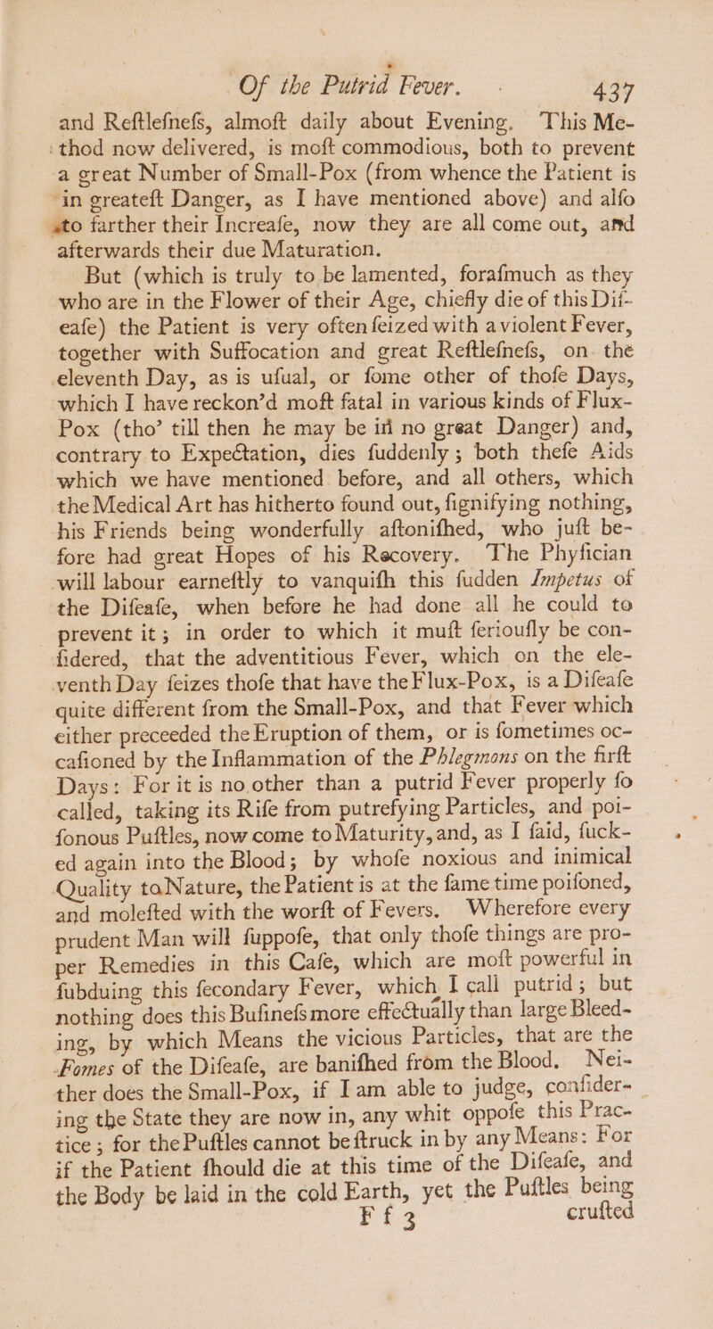 and Reftlefnefs, almoft daily about Evening. This Me- : thod now delivered, is moft commodious, both to prevent a great Number of Small-Pox (from whence the Patient is in greateft Danger, as I have mentioned above) and alfo ato farther their [ncreafe, now they are all come out, amd afterwards their due Maturation. | But (which is truly to, be lamented, forafmuch as they who are in the Flower of their Age, chiefly die of this Dii- eafe) the Patient is very often feized with a violent Fever, together with Suffocation and great Reftlefnefs, on. the eleventh Day, as is ufual, or fome other of thofe Days, which I have reckon’d moft fatal in various kinds of Flux- Pox (tho’ till then he may be ii no great Danger) and, contrary to Expectation, dies fuddenly ; both thefe Aids which we have mentioned before, and all others, which the Medical Art has hitherto found out, fignifying nothing, his Friends being wonderfully aftonifhed, who juft be- fore had great Hopes of his Recovery. The Phyfician will labour earneftly to vanquifh this fudden /mpetus of the Difeafe, when before he had done all he could to prevent it; in order to which it muft ferioufly be con- fidered, that the adventitious Fever, which on the ele- venth Day feizes thofe that have the Flux-Pox, isa Difeafe quite different from the Small-Pox, and that Fever which either preceeded the Eruption of them, or is fometimes oc- cafioned by the Inflammation of the Phlegmons on the firft Days: For it is no other than a putrid Fever properly fo called, taking its Rife from putrefying Particles, and poi- fonous Puftles, now come to Maturity, and, as I faid, fuck- ed again into the Blood; by whofe noxious and inimical Quality taNature, the Patient is at the fame time poifoned, and molefted with the worft of Fevers. Wherefore every prudent Man will fuppofe, that only thofe things are pro- per Remedies in this Cafe, which are moft powerful in fubduing this fecondary Fever, which I call putrid; but nothing does this Bufinefsmore effectually than large Bleed- ing, by which Means the vicious Particles, that are the Fomes of the Difeafe, are banifhed from the Blood. Nei- ther does the Small-Pox, if Iam able to judge, confider- ing the State they are now in, any whit oppofe this Prac. tice ; for the Puftles cannot be ftruck in by any Means: For if the Patient fhould die at this time of the Difeafe, and the Body be laid in the cold Earth, yet the Puftles being Eis crufted