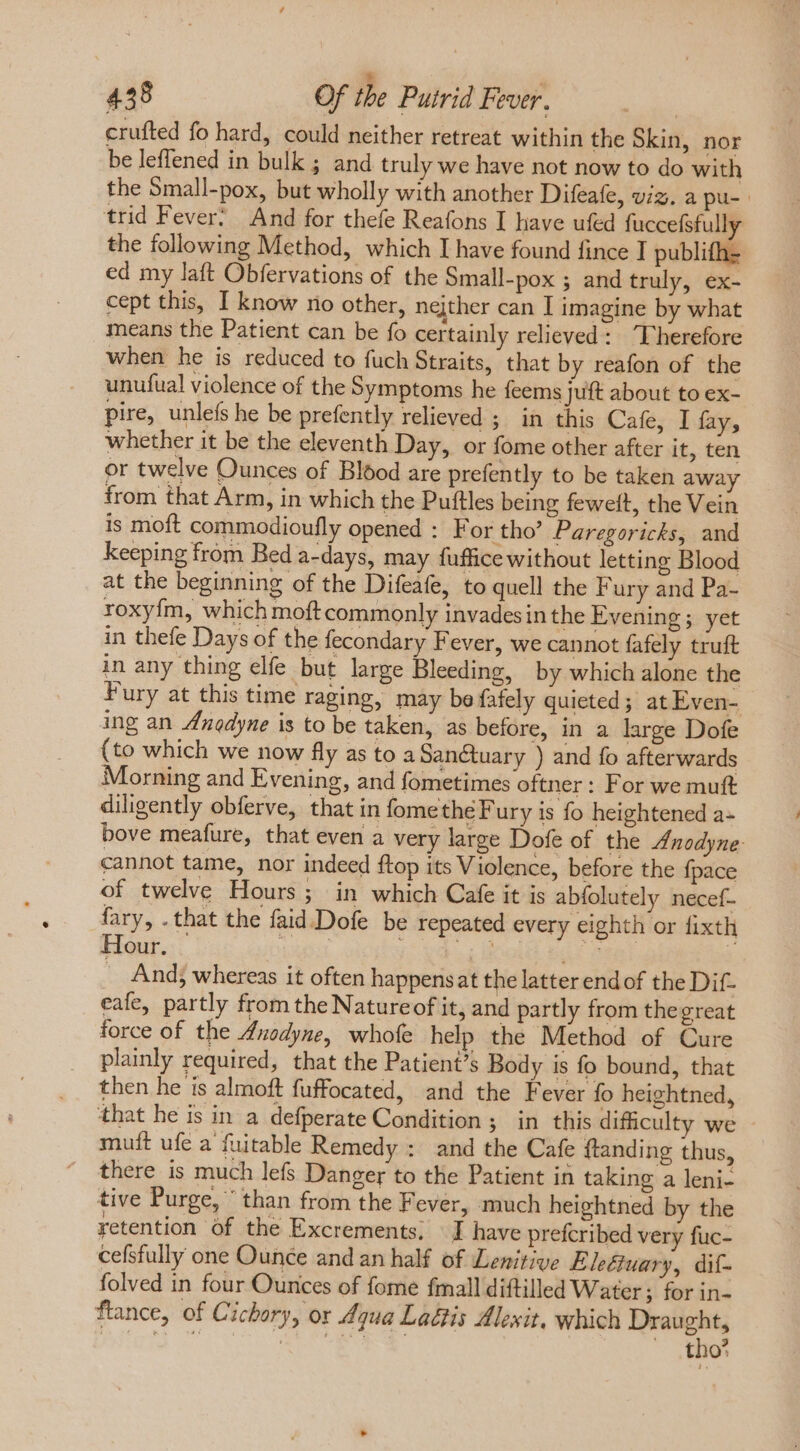 *  458 Of tbe Putrid Fever. | crufted fo hard, could neither retreat within the Skin, nor be leffened in bulk ; and truly we have not now to do with the Small-pox, but wholly with another Difeafe, viz. a pu- trid Fever. And for thefe Reafons I have ufed fuccefsfully the following Method, which I have found fince I publifh- ed my laft Obfervations of the Small-pox ; and truly, ex- cept this, I know no other, nejther can I imagine by what means the Patient can be fo certainly relieved: Therefore when he is reduced to fuch Straits, that by reafon of the unufual violence of the Symptoms he feems juft about to ex- pire, unlefs he be prefently relieved ; in this Cafe, I fay, whether it be the eleventh Day, or fome other after it, ten or twelve Ounces of Blood are prefently to be taken away from that Arm, in which the Puftles being feweit, the Vein is moft commodioufly opened : For tho’ Paregoricks, and keeping from Bed a-days, may fuffice without letting Blood at the beginning of the Difeafe, to quell the Fury and Pa- roxy{m, which moft commonly invades in the Evening; yet in thefe Days of the fecondary Fever, we cannot fafely truft in any thing elfe but large Bleeding, by which alone the Fury at this time raging, may be fafely quieted; at Even- ing an Anedyne is to be taken, as before, in a large Dofe (to which we now fly as to a Sanctuary ) and fo afterwards Morning and Evening, and fometimes oftner: For we muft diligently obferve, that in fomethe Fury is fo heightened a- bove meafure, that even a very large Dofe of the Znodyne: cannot tame, nor indeed ftop its Violence, before the fpace of twelve Hours; in which Cafe it is abfolutely necef- fary, . that the faid.Dofe be repeated every eighth or fixth mS ins dos cae ess 7 . And; whereas it often happensat the latter endof the Dif- eafe, partly from the Nature of it, and partly from the great force of the Anodyne, whofe help the Method of Cure plainly required, that the Patient’s Body is fo bound, that then he is almoft fuffocated, and the Fever fo heightned, that he is in a defperate Condition ; in this difficulty we muft ufe a {uitable Remedy : and the Cafe ftanding thus, there is much lefs Danger to the Patient in taking a leni- tive Purge,  than from the Fever, much heightned by the retention of the Excrements; J have prefcribed very fuc- cefsfully one Ounce and an half of Lenitive Eleétuary, dif- folved in four Ounces of fome fmall diftilled Water; for in- ftance, of Cichory, or Aqua LaGtis Alexit, which Draught, PE NOCET N. tho’