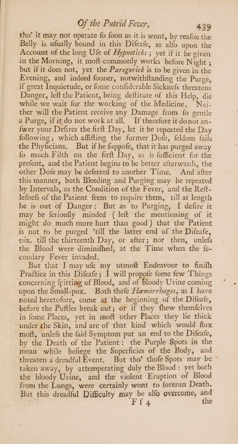 tho' it may not operate fo foon as it is wont, by reafon the Belly is ufually bound in this Difeafe, as alfo upon the Account of the long Ufe of Aypnoticks ; yet if it be given in the Morning, it moft commonly works before Night ; but if it does not, yet the Paregorick is to be given in the . Evening, and indeed fooner, notwithftanding the Purge, if great Inquietude, or fome confiderable Sicknefs threatens Danger, left the Patient, being deftitute of this Help, die while we wait for the working of the Medicine, Nei- ther will the Patient receive any Damage from fo gentle a Purge, if it do not work at all. If therefore it donot an- {wer your Defires the firft Day, let it be repeated the Day following; which affifting the former Dofe, feldom fails the Phyficians. But if he fuppofe, that it has purged away fo much Filth on the firft Day, as is fufficient for the prefent, and the Patient begins to be better afterwards, the other Dofe may be deferred to another Time. And after this manner, both Bleeding and Purging may be repeated by Intervals, as the Condition of the Fever, and the Reft- lefnefs of the Patient feem to require them, till at length he is out of Danger: But as to Purging, I defire it may be ferioufly minded ( left the mentioning of it might do much more hurt than good) that the Patient is not to be purged ’till the latter end of the Difeafe, viz, till the thirteenth Day, or after; nor then, unlefs the Blood were diminifhed, at the Time when the fe- condary Fever invaded, But that I may ufe my utmoft Endeavour to finifh Practice in this Difeafe; I will propofe fome few Things concerning fitting of Blood, and of bloody Urine coming upon the Small-pox. Both thefe Hemorrhages, as I have noted heretofore, come at the beginning of the Difeate, before the Puftles break out; or if they fhew themfelves in fome Places, yet in moft other Places they he thick under the Skin, and are of that kind which would flux moft, unlefs the faid Symptom put an end to the Difeafe, by the Death of the Patient: the Purple Spots in the mean while befiege the Superficies of the Body, and threaten a dreadful Event. But tho’ thofe Spots may be : taken away, by attemperating duly the Blood : yet both the bloody Urine, and the violent Eruption of Blood from the Lungs, were certainly wont to forerun Death. But this dreadful Difficulty may be alfo overcome, and F f 4 the