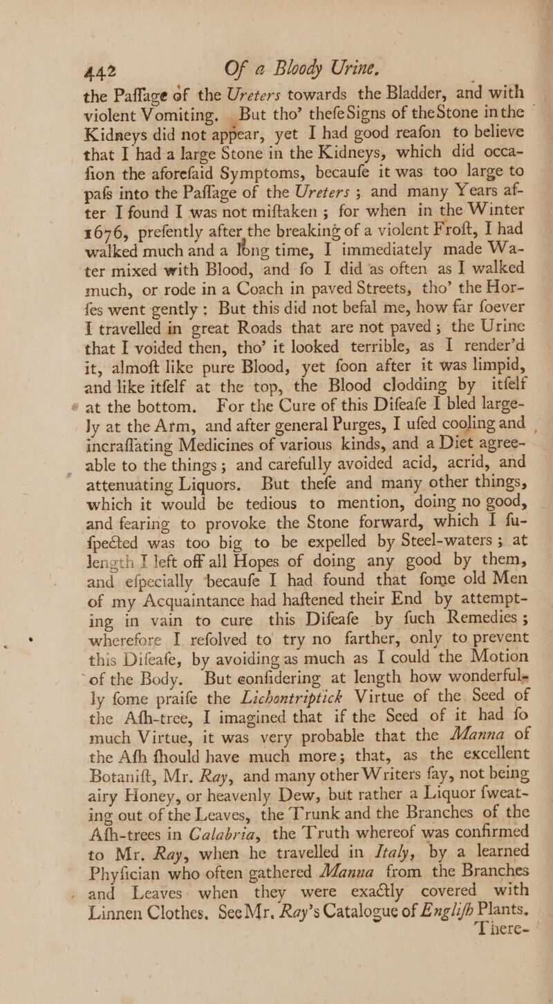 the Paffage of the Ureters towards the Bladder, and with violent Vomiting, But tho? thefeSigns of theStone inthe — Kidneys did not appear, yet I had good reafon to believe that I had a large Stone in the Kidneys, which did occa- fion the aforefaid Symptoms, becaufe it was too large to pafs into the Paflage of the Ureters ; and many Years af- ter I found I was not miftaken ; for when in the Winter 1676, prefently after the breaking of a violent F roft, I had walked much and a long time, I immediately made Wa- ter mixed with Blood, and fo I did as often as I walked much, or rode in a Coach in paved Streets, tho’ the Hor- fes went gently ; But this did not befal me, how far foever I travelled in great Roads that are not paved; the Urine that I voided then, tho’ it looked terrible, as I render'd it, almoft like pure Blood, yet foon after it was limpid, and like itfelf at the top, the Blood clodding by itíelf » at the bottom. For the Cure of this Difeafe I bled large- ly at the Atm, and after general Purges, I ufed cooling and | incraflating Medicines of various kinds, and a Diet agree- . able to the things; and carefully avoided acid, acrid, and attenuating Liquors. But thefe and many other things, which it would be tedious to mention, doing no good, — and fearing to provoke the Stone forward, which I fu- fpected was too big to be expelled by Steel-waters ; at length I left off all Hopes of doing any good by them, and efpecially becaufe I had found that fome old Men of my Acquaintance had haftened their End by attempt- ing in vain to cure this Difeafe by fuch Remedies ; wherefore I refolved to try no farther, only to prevent this Difeafe, by avoiding as much as I could the Motion ofthe Body. But eonfidering at length how wonderful. ly fome praife the Lichontriptick Virtue of the Seed of the Afh-tree, I imagined that if the Seed of it had fo much Virtue, it was very probable that the Manna of the Afh fhould have much more; that, as the excellent Botanift, Mr. Ray, and many other Writers fay, not being airy Honey, or heavenly Dew, but rather a Liquor fweat- ing out of the Leaves, the Trunk and the Branches of the Aíh-trees in Calabria, the Truth whereof was confirmed to Mr. Ray, when he travelled in Italy, by a learned Phyfician who often gathered AZauna from the Branches . and Leaves. when they were exactly covered with Linnen Clothes. See Mr. Ray’s Catalogue of £ iid S cim here-