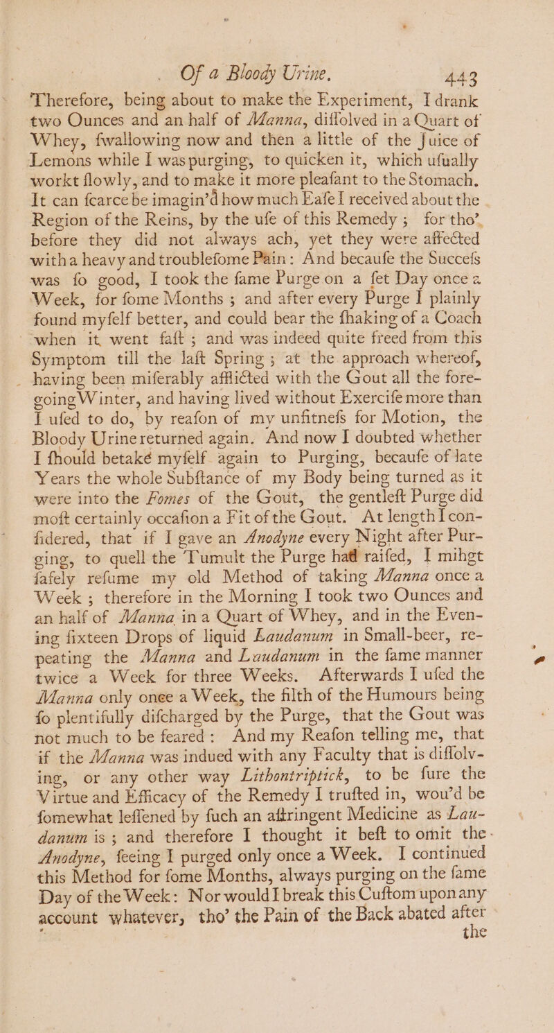 Therefore, being about to make the Experiment, I drank two Ounces and an half of Adanua, dillolved in a Quart of Whey, fwallowing now and then a little of the Juice of Lemons while I was purging, to quicken it, which ufually workt flowly, and to make it more pleafant to the Stomach. It can fcarce be imagin’d how much Eafe I received about the Region of the Reins, by the ufe of this Remedy ; for tho’, before they did not always ach, yet they were affected witha heavy and troublefome Pain: And becaufe the Succefs was fo good, I took the fame Purge on a fet Day once a Week, for fome Months ; and after every Purge I plainly found myfelf better, and could bear the fhaking of a Coach when it went faft; and was indeed quite freed from this Symptom till the laft Spring ; at the approach whereof, . having been miferably afflicted with the Gout all the fore- going W inter, and having lived without Exercife more than I ufed to do, by reafon of my unfitnefs for Motion, the Bloody Urinereturned again. And now I doubted whether I fhould betaké myfelf again to Purging, becaufe of late Years the whole Subftance of my Body being turned as it were into the Fomes of the Gout, the gentleft Purge did moft certainly occafion a Fit of the Gout. At lengthIcon- fidered, that if I gave an Anodyne every Night after Pur- ging, to quell the Tumult the Purge hal raifed, I mihgt jafely refume my old Method of taking Manna once a Week ; therefore in the Morning I took two Ounces and an half of AZanna in a Quart of Whey, and in the Even- ing fixteen Drops of liquid Lawdanum in Small-beer, re- peating the Wanna and Luudanum in the fame manner twice a Week for three Weeks. Afterwards I ufed the Manna only onee a Week, the filth of the Humours being fo plentifully difcharged by the Purge, that the Gout was not much to be feared: And my Reafon telling me, that if the Manna was indued with any Faculty that is diflolv- ing, or any other way Lithontriptick, to be fure the Virtue and Efficacy of the Remedy I trufted in, wou'd be fomewhat leffened by fuch an aftringent Medicine as Lau- danum is ; and therefore I thought it beft to omit the. Anodyne, feeing I purged only once a Week. I continued this Method for fome Months, always purging on the fame Day of the Week: Nor would] break this Cuftom uponany account whatever, tho’ the Pain of the Back abated yey : à; tne