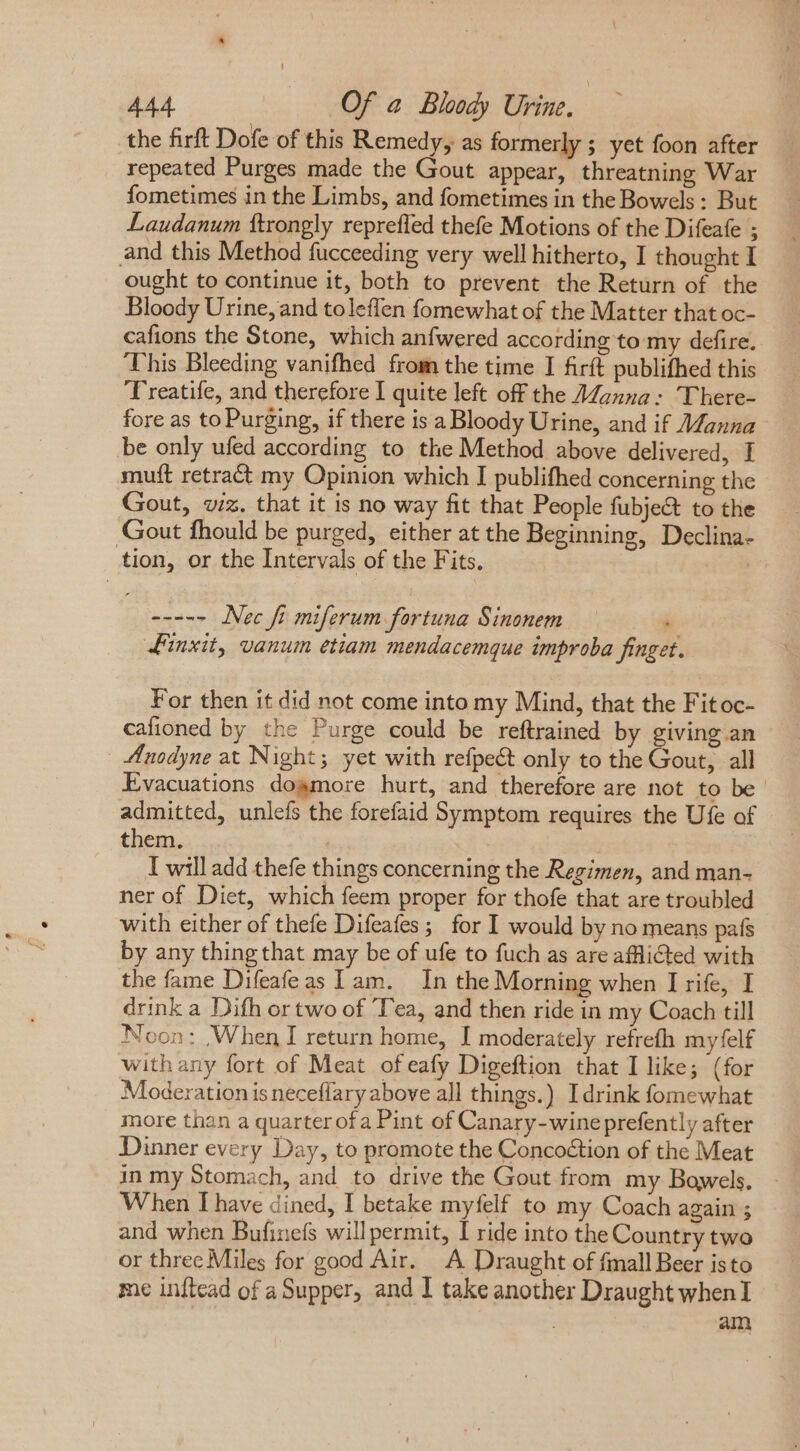 the firft Dofe of this Remedy, as formerly ; yet foon after repeated Purges made the Gout appear, threatning War fometimes in the Limbs, and fometimes in the Bowels : But Laudanum ftrongly repreffed thefe Motions of the Difeafe ; and this Method fucceeding very well hitherto, I thought I ought to continue it, both to prevent the Return of the Bloody Urine, and toleffen fomewhat of the Matter that oc- cafions the Stone, which anfwered according to my defire. This Bleeding vanifhed from the time I firft publifhed this Treatife, and therefore I quite left off the Manna: There- fore as to Purging, if there is a Bloody Urine, and if Manna be only ufed according to the Method above delivered, I muft retract my Opinion which I publifhed concerning the Gout, viz. that it is no way fit that People fubje&amp; to the Gout fhould be purged, either at the Beginning, Declina- tion, or the Intervals of the Fits. ----- Nec fi miferum fortuna Sinonem : Finxit, vanum etiam mendacemque improba finget. For then it did not come into my Mind, that the Fitoc- cafioned by the Purge could be reftrained by giving an Anodyne at Night; yet with refpe&amp;t only to the Gout, all Evacuations dogmore hurt, and therefore are not to be’ admitted, unlefs the forefaid Symptom requires the Ufe of them. I will add thefe things concerning the Regimen, and man- ner of Diet, which feem proper for thofe that are troubled with either of thefe Difeafes; for I would by no means país by any thing that may be of ufe to fuch as are afflicted with the fame Difeafeas I am. In the Morning when I rife, I drink a Difh or two of ‘Tea, and then ride in my Coach till Noon: When I return home, I moderately refrefh myfelf withany fort of Meat ofeafy Digeftion that I like; (for Moderation is neceffary above all things.) Idrink fomewhat more than a quarter ofa Pint of Canary-wine prefently after Dinner every Day, to promote the Concoétion of the Meat in my Stomach, and to drive the Gout from my Bowels. When I have dined, I betake myfelf to my Coach again ; and when Bufinefs willpermit, I ride into the Country two or three Miles for good Air. A Draught of fmall Beer isto me inftcad of a Supper, and I take another Draught when I am