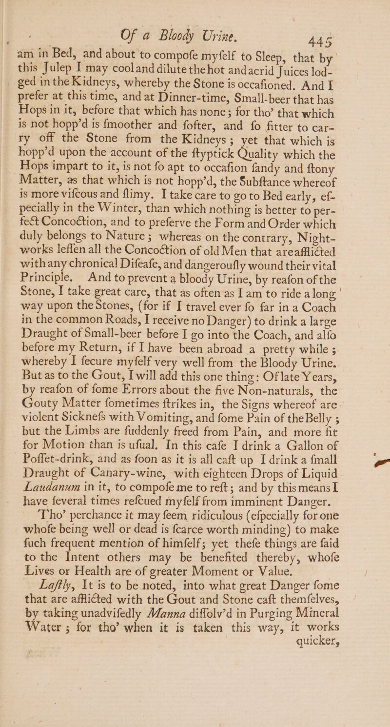 L] am in Bed, and about to compofe myfelf to Sleep, that by’ this Julep I may cooland dilute the hot andacrid Juices lod- prefer at this time, and at Dinner-time, Small-beer that has Hops in it, before that which has none; for tho’ that which is not hopp'd is fmoother and fofter, and fo fitter to car- ry off the Stone from the Kidneys; yet that which is hopp'd upon the account of the ftyptick Quality which the Matter, as that which is not hopp'd, the Subftance whereof is more vifcous and flimy. I take care to go to Bed early, ef- pecially in the Winter, than which nothing is better to per- feé&amp;t Conco&amp;tion, and to preferve the Form and Order which duly belongs to Nature ; whereas on the contrary, Night- works leffen all the Concoétion of old Men that areafllicted withany chronica! Difeafe, and dangeroufly wound their vital Principle. And to prevent a bloody Urine, by reafon of the Stone, I take great care, that as often as I am to ride a long way upon the Stones, (for if I travel ever fo far in a Coach in the common Roads, I receive no Danger) to drink a large Draught of Small-beer before I go into the Coach, and alfo before my Return, if I have been abroad a pretty while ; whereby I fecure myfelf very well from the Bloody Urine. Butas to the Gout, I will add this one thing: Oflate Years, by reafon of fome Errors about the five Non-naturals, the Gouty Matter fometimes ftrikes in, the Signs whereof are violent Sicknefs with Vomiting, and fome Pain of theBelly ; but the Limbs are fuddenly freed from Pain, and more fit for Motion than is ufual. In this cafe I drink a Gallon of Poffet-drink, and as foon as it is all caft up I drink a {mall Draught of Canary-wine, with eighteen Drops of Liquid Laudanum in it, to compofe me to reft; and by this means I have feveral times refcued myfelf from imminent Danger. Tho’ perchance it may feem ridiculous (efpecially for one whofe being well or dead is fcarce worth minding) to make fuch frequent mention of himfelf; yet thefe things are faid to the Intent others may be benefited thereby, whofe Lives or Health are of greater Moment or Value. Laftly, It is to be noted, into what great Danger fome that are afflicted with the Gout and Stone caft themfelves, by taking unadvifedly Manna diffolv’d in Purging Mineral Water ; for tho’ when it is taken this way, it works | quicker,