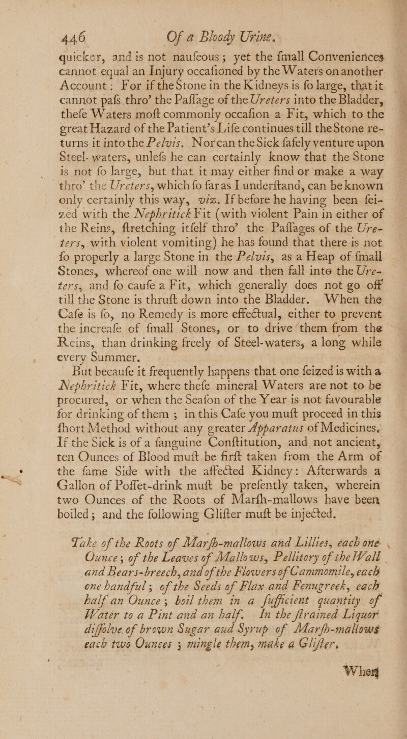 quicker, andis not naufeous; yet the fimall Conveniences cannot equal an Injury occafioned by the Waters onanother Account: For if theStone in the Kidneys is fo large, that it cannot pafs thro’ the Paflage of the Ureters into the Bladder, thefe Waters moft commonly occafion a Fit, which to the great Hazard of the Patient's Life continues till theStone re- turns it intothe Pelvis. NorcantheSick fafely venture upon Steel- waters, unlefs he can certainly know that the Stone is not fo large, but that it may either find or maké a way thro’ the Ureters, which fo faras I underftand, can be known only certainly this way, viz. If before he having been fei- zed with the Nephritick Fit (with violent Pain in either of the Reins, ftretching itfelf thro’ the Paflages of the Ure- ters, with violent vomiting) he has found that there is not fo properly a large Stone in the Pelvis, as a Heap of {mall Stones, whereof one will now and then fall inte the Ure- ters, and fo caufe a Fit, which generally does not go off till the Stone is thruft down into the Bladder. When the Cafe is fo, no Remedy is more effectual, either to prevent the increafe of fmall Stones, or to drive them from the Reins, than drinking freely of Steel-waters, a long while every Summer. But becaufe it frequently happens that one feized is with a Nephritick Fit, where thefe mineral Waters are not to be procured, or when the Seafon of the Year is not favourable for drinking of them ; in this Cafe you muft proceed in this fhort Method without any greater 7pparatus of Medicines. If the Sick is of a fanguine Conftitution, and not ancient, ten Ounces of Blood mutt be firft taken from the Arm of the fame Side with the affected Kidney: Afterwards a Gallon of Poffet-drink muft be prefently taken, wherein two Ounces of the Roots of Marfh-mallows have been boiled; and the following Glifter muft be injected. Take of the Roots of Marfb-mallows and Lillies, each one. Ounce; of the Leaves of Mallows, Pellitory of the Sall and Bears-breech, and of the Flowers of Cammomile, each one handful; of the Seeds of Flax and Fenugreek, cach half an Ounce; boil them in a fufficient quantity of Water to a Pint and an half. In the firained Liquor diffolue. of brawn Sugar aud Syrup of Marfh-malows¢ each two Ounces ; mingle them, make a Glifler, When