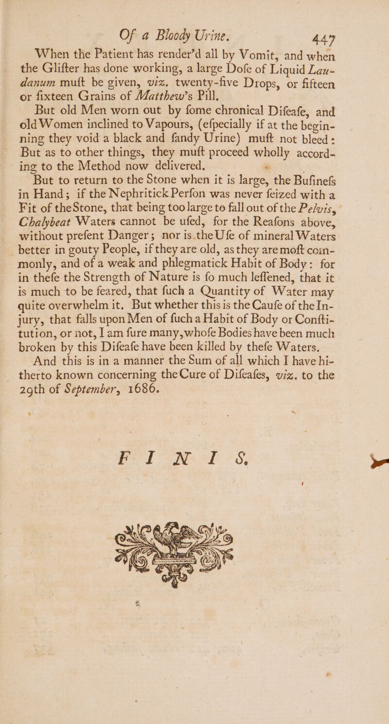 When the Patient has render'd all by Vomit, and when the Glifter has done working, a large Dofe of Liquid Laz- danum mutt be given, viz. twenty-five Drops, or fifteen or fixteen Grains of Matthew’s Pill. But old Men worn out by fome chronical Difeafe, and old Women inclined to Vapours, (efpecially if at the begin- ning they void a black and fandy Urine) muft not bleed: But as to other things, they muft proceed wholly accord- ing to the Method now delivered. * But to return to the Stone when it is large, the Bufinefs in Hand; if the Nephritick Perfon was never feized with a Fit of theStone, that being too large to fallout of the Pelvis, Chalybeat Waters cannot be ufed, for the Reafons above, without prefent Danger; nor is. the Ufe of mineral Waters _ better in gouty People, if they are old, as they are moft ccin- monly, and of a weak and phlegmatick Habit of Body: for in thefe the Strength of Nature is fo much leffened, that it is much to be feared, that fuch a Quantity of Water may quite overwhelm it. But whether this is the Caufe of theIn- jury, that falls upon Men of fuch a Habit of Body or Confti- tution, or not, 1 am fure many, whofe Bodies have been much broken by this Difeafe have been killed by thefe Waters. And this is in a manner the Sum of all which I have hi- therto known concerning the Cure of Difeafes, viz. to the 29th of September, 1680. rel ened S