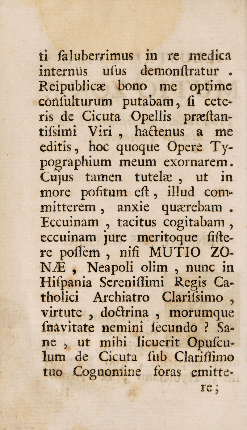 ti faluberrimus in re medica internus ufus demonftratur . Reipublicae bono me optime confulturum putabam, fi cete¬ ris de Cicuta Opellis prasftan- tifsimi Viri , ha&enus a me editis, hoc quoque Opere Ty- pographium meum exornarem. Cujus tamen tutelae , ut in more politum eft , illud com¬ mitterem , anxie quaerebam . Eccuinam , tacitus cogitabam , eccuinam jure meritoque fide¬ re polfem , nifi MUTIO ZO- NiE , Neapoli olim , nunc in Hifpania Screniflimi Regis Ca¬ tholici Archiatro ClariTsimo , virtute , do&rina , morumque fnavitate nemini fecundo ? Sa¬ ne , ut mihi licuerit Opulcu- lum de Cicuta fub Clarifiimo tuo Cognomine foras emitte-