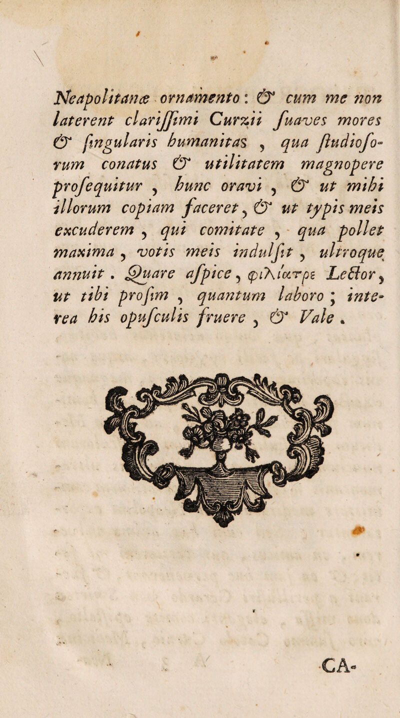 Neapolitana ornamento: & cum me non laterent clarijftmi Curzii fuaves mores & fingularis humanitas 5 qua Jludiofo- vum conatus & utilitatem magnopere profequitur 5 hunc oravi , & ut mihi illorum copiam faceret ^ & ut typis meis excuderem 5 qui comitate , qua pollet maxima 5 votis meis indui fit ? ultro que^ amiuit . 6)uare afpice y (pi7\ia.rpe Le£lory ut tibi profim , quantum laboro ; inte¬ rea his opufculis fruere 5 & Vale . V CA»